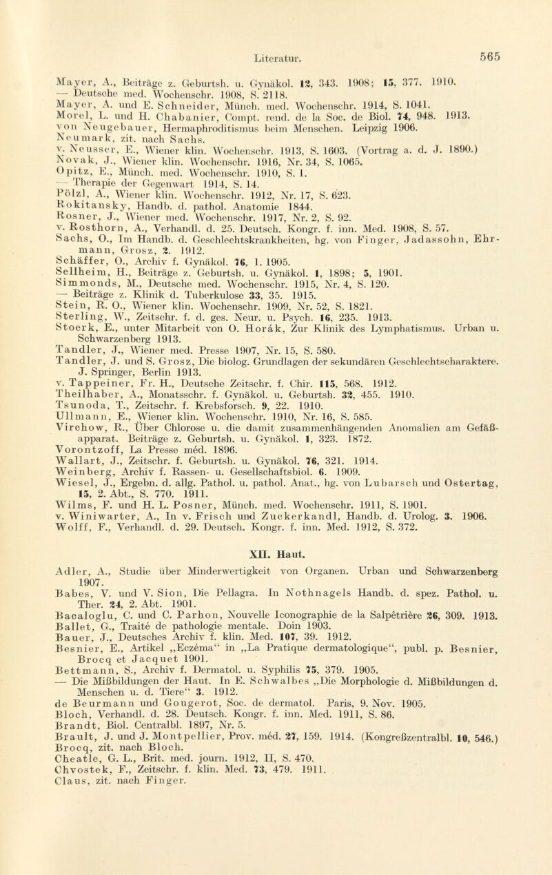 Mayer, A., Beiträge z. Geburtsh. u. Gynäkol. 12, 343. 1908; 15, 377. 1910. — Deutsche med. Wochenschr. 1908, S. 2118. Mayer, A. und E. Schneider, Münch, med. Wochenschr. 1914, S. 1041. Morel, L. und H. Chabanier, Compt. rend, de la Soc. de Biol. 74, 948. 1913. von Neugebauer, Hermaphroditismus beim Menschen. Leipzig 1906. Neumark, zit. nach Sachs. v. Neusser, E., Wiener klin. Wochenschr. 1913, S. 1603. (Vortrag a. d. J. 1890.) Novak, J., Wiener klin. Wochenschr. 1916, Nr. 34, S. 1065. Opitz, E., Münch, med. Wochenschr. 1910, S. 1. — Therapie der Gegenwart 1914, S. 14. Pölzl, A., Wiener klin. W 7 ochenschr. 1912, Nr. 17, S. 623. Rokitansky, Handb. d. pathol. Anatomie 1844. Rosner, J., Wiener med. Wochenschr. 1917, Nr. 2, S. 92. v. Rosthorn, A., Verhandl. d. 25. Deutsch. Kongr. f. inn. Med. 1908, S. 57. Sachs, O., Im Handb. d. Geschlechtskrankheiten, hg. von Finger, Jadassohn, Ehr mann, Grosz, 2. 1912. Schäffer, O., Archiv f. Gynäkol. 16, 1. 1905. Sellheim, H., Beiträge z. Geburtsh. u. Gynäkol. 1, 1898; 5, 1901. Simmonds, M., Deutsche med. Wochenschr. 1915, Nr. 4, S. 120. —■ Beiträge z. Klinik d. Tuberkulose 33, 35. 1915. Stein, R. O., Wiener klin. Wochenschr. 1909, Nr. 52, S. 1821. Sterling, W., Zeitschr. f. d. ges. Neur. u. Psych. 16, 235. 1913. Stoerk, E., unter Mitarbeit von O. Horák, Zur Klinik des Lymphatismus. Urban u. Schwarzenberg 1913. Tandler, J., Wiener med. Presse 1907, Nr. 15, S. 580. Tandler, J. und S. Grosz, Die biolog. Grundlagen der sekundären Geschlechtscharaktere. J. Springer, Berlin 1913. v. Tappeiner, Er. H., Deutsche Zeitschr. f. Chir. 115, 568. 1912. Theilhaber, A., Monatsschr. f. Gynäkol. u. Geburtsh. 32, 455. 1910. Tsunoda, T., Zeitschr. f. Krebsforsch. 9, 22. 1910. Ulimann, E., Wiener klin. Wochenschr. 1910, Nr. 16, S. 585. Virchow, R., Über Chlorose u. die damit zusammenhängenden Anomalien am Gefäß apparat. Beiträge z. Geburtsh. u. Gynäkol. 1, 323. 1872. Vorontzoff, La Presse méd. 1896. Wallart, J., Zeitschr. f. Geburtsh. u. Gynäkol. T6, 321. 1914. Weinberg, Archiv f. Rassen- u. Gesellschaftsbiol. 6. 1909. Wiesel, J., Ergebn. d. allg. Pathol. u. pathol. Anat., hg. von Lubarsch und Ostertag, 15, 2. Abt., S. 770. 1911. Wilms, F. und H. L. Posner, Münch, med. Wochenschr. 1911, S. 1901. v. Winiwarter, A., In v. Erisch und Zuckerkandl, Handb. d. Urolog. 3. 1906. Wolff, F., Verhandl. d. 29. Deutsch. Kongr. f. inn. Med. 1912, S. 372. XII. Haut. Adler, A., Studie über Minderwertigkeit von Organen. Urban und Schwarzenberg 1907. Babes, V. und V. Sion, Die Pellagra. In Nothnagels Handb. d. spez. Pathol. u. Ther. 24, 2. Abt. 1901. Bacaloglu, C. und C. Parhon, Nouvelle Iconographie de la Salpêtrière 26, 309. 1913. Ballet, G., Traité de pathologie mentale. Doin 1903. Bauer, J., Deutsches Archiv f. klin. Med. 10Î, 39. 1912. Besnier, E., Artikel „Eczéma in „La Pratique dermatologique, pubi. p. Besnier, Brocq et Jacquet 1901. Bettmann, S., Archiv f. Dermatol, u. Syphilis 75, 379. 1905. — Die Mißbildungen der Haut. In E. Schwalbes „Die Morphologie d. Mißbildungen d. Menschen u. d. Tiere 3. 1912. de Beurmann und Gougerot, Soc. de dermatol. Paris, 9. Nov. 1905. Bloch, Verhandl. d. 28. Deutsch. Kongr. f. inn. Med. 1911, S. 86. Brandt, Biol. Centralbl. 1897, Nr. 5. Brault, J. und J. Montpellier, Prov. méd. 21, 159. 1914. (Kongreßzentralbl. 10, 546.) Brocq, zit. nach Bloch. Cheatle, G. L., Brit. med. journ. 1912, II, S. 470. Chvostek, F., Zeitschr. f. klin. Med. 73, 479. 1911. Claus, zit. nach Finger.