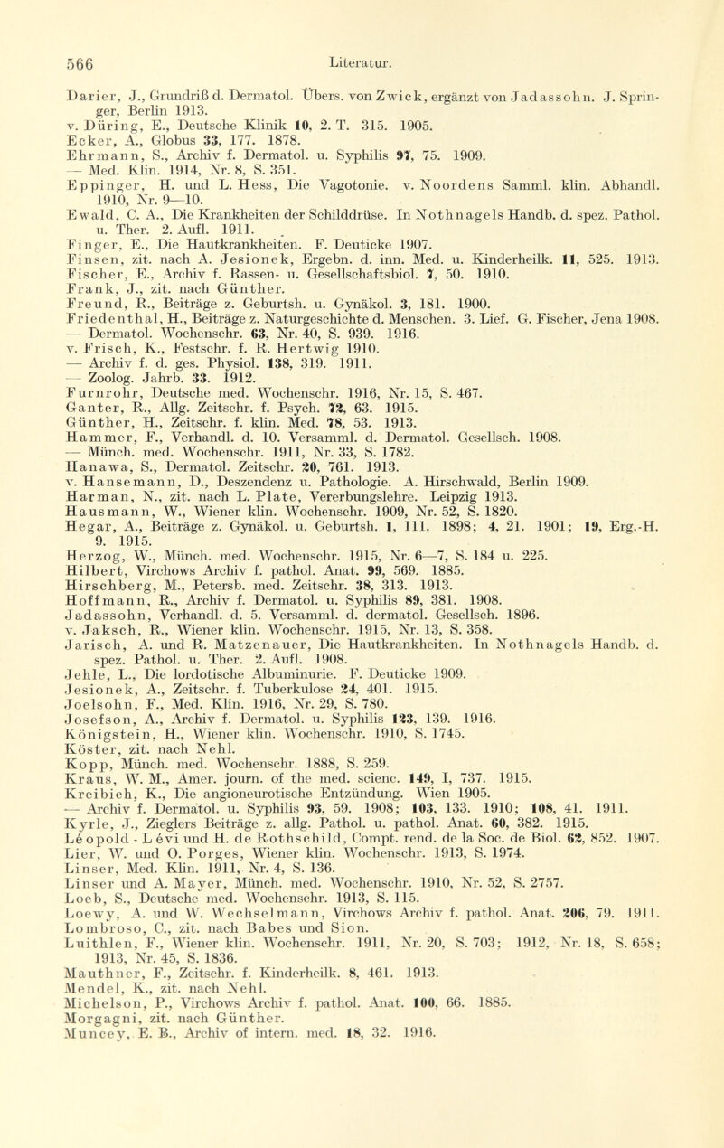 Darier, J., Grundriß d. Dermatol. Übers, von Zwick, ergänzt von Jadassohn. J.Sprin ger, Berlin 1913. v. Düring, E., Deutsche Klinik 10, 2. T. 315. 1905. Ecker, A., Globus 33, 177. 1878. Ehr mann, S., Archiv f. Dermatol, u. Syphilis 9T, 75. 1909. — Med. Klin. 1914, Nr. 8, S. 351. Eppinger, H. und L. Hess, Die Yagotonie. v. Noordens Samml. klin. Abhandl. 1910, Nr. 9—10. Ewald, C. A., Die Krankheiten der Schilddrüse. In Nothnagels Handb. d. spez. Pathol. u. Ther. 2. Aufl. 1911. Finger, E., Die Hautkrankheiten. F. Deuticke 1907. Finsen, zit. nach A. Jesionek, Ergebn. d. inn. Med. u. Kinderheilk. 11, 525. 1913. Fischer, E., Archiv f. Rassen- u. Gesellschaftsbiol. 7, 50. 1910. Frank, J., zit. nach Günther. Freund, R., Beiträge z. Geburtsh. u. Gynäkol. 3, 181. 1900. Friedenthal, H., Beiträge z. Naturgeschichte d. Menschen. 3. Lief. G. Fischer, Jena 1908. —- Dermatol. Wochenschr. 63, Nr. 40, S. 939. 1916. v. Frisch, K., Festschr. f. R. Hertwig 1910. — Archiv f. d. ges. Physiol. 138, 319. 1911. — Zoolog. Jahrb. 33. 1912. Furnrohr, Deutsche med. Wochenschr. 1916, Nr. 15, S. 467. Ganter, R., Allg. Zeitschr. f. Psych. T2, 63. 1915. Günther, H., Zeitschr. f. klin. Med. Ï8, 53. 1913. Hammer, F., Verhandl. d. 10. Versamml. d. Dermatol. Gesellsch. 1908. — Münch, med. Wochenschr. 1911, Nr. 33, S. 1782. Hanawa, S., Dermatol. Zeitschr. 20, 761. 1913. v. Hanse mann, D., Deszendenz u. Pathologie. A. Hirschwald, Berlin 1909. Harman, N., zit. nach L. Plate, Vererbungslehre. Leipzig 1913. Hausmann, W., Wiener kli n. Wochenschr. 1909, Nr. 52, S. 1820. Hegar, A., Beiträge z. Gynäkol. u. Geburtsh. 1, 111. 1898; 4, 21. 1901; 19, Erg.-H. 9. 1915. Herzog, W., Münch, med. Wochenschr. 1915, Nr. 6—7, S. 184 u. 225. Hilbert, Virchows Archiv f. pathol. Anat. 99, 569. 1885. Hirschberg, M., Petersb. med. Zeitschr. 38, 313. 1913. Hoff mann, R., Archiv f. Dermatol, u. Syphilis 89, 381. 1908. Jadassohn, Verhandl. d. 5. Versamml. d. dermatol. Gesellsch. 1896. v. Jaksch, R., Wiener klin. Wochenschr. 1915, Nr. 13, S. 358. Jarisch, A. und R. Matzenauer, Die Hautkrankheiten. In Nothnagels Handb. d. spez. Pathol. u. Ther. 2. Aufl. 1908. Jehle, L., Die lordotische Albuminurie. F. Deuticke 1909. Jesionek, A., Zeitschr. f. Tuberkulose 24, 401. 1915. Joelsohn, F., Med. Klin. 1916, Nr. 29, S. 780. Josefson, A., Archiv f. Dermatol, u. Syphilis 123, 139. 1916. Königstein, H., Wiener klin. Wochenschr. 1910, S. 1745. Köster, zit. nach Nehl. Kopp, Münch, med. Wochenschr. 1888, S. 259. Kraus, W. M., Amer, journ. of the med. scienc. 149, I, 737. 1915. Kreibich, K., Die angioneurotische Entzündung. Wien 1905. — Archiv f. Dermatol. u. Syphilis 93, 59. 1908; 103, 133. 1910; 108, 41. 1911. Kyrie, J., Zieglers Beiträge z. allg. Pathol. u. pathol. Anat. 60, 382. 1915. Léopold - Lévi und H. de Rothschild, Compt. rend, de la Soc. de Biol. 62, 852. 1907. Lier, W. und O. Porges, Wiener klin. Wochenschr. 1913, S. 1974. Linser, Med. Klin. 1911, Nr. 4, S. 136. Linser und A. Mayer, Münch, med. Wochenschr. 1910, Nr. 52, S. 2757. Loeb, S., Deutsche med. Wochenschr. 1913, S. 115. Loewy, A. und W. Wechselmann, Virchows Archiv f. pathol. Anat. 206, 79. 1911. Lombroso, C., zit. nach Babes und Sion. Luithlen, F., Wiener klin. Wochenschr. 1911, Nr. 20, S. 703; 1912, Nr. 18, S. 658; 1913, Nr. 45, S. 1836. Mauthner, F., Zeitschr. f. Kinderheilk. 8, 461. 1913. Mendel, K., zit. nach Nehl. Michelson, P., Virchows Archiv f. pathol. Anat. 100, 66. 1885. Morgagni, zit. nach Günther. Muncey, E. B., Archiv of intern, med. 18, 32. 1916.