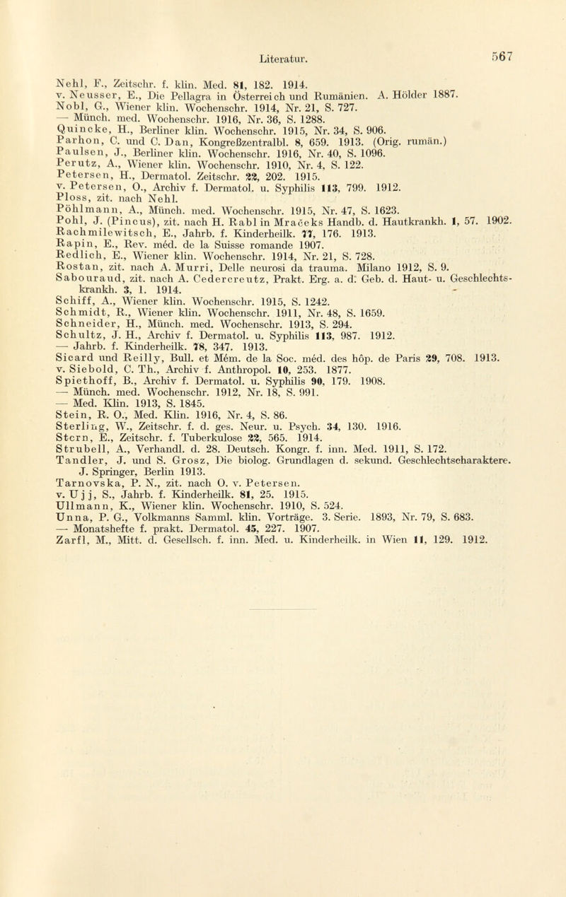 Nehl, F., Zeitschr. f. klin. Med. 81, 182. 1914. v. Neusser, E., Die Pellagra in Österreich und Rumänien. A. Holder 1887. Nobl, G., L iener klin. Wochenschr. 1914, Nr. 21, S. 727. — Münch, med. Wochenschr. 1916, Nr. 36, S. 1288. Quincke, H., Berliner klin. Wochenschr. 1915, Nr. 34, S. 906. Parhon, C. und C. Dan, Kongreßzentralbl. 8, 659. 1913. (Orig. rumän.) Paulsen, J., Berliner klin. Wochenschr. 1916, Nr. 40, S. 1096. Perutz, A., Wiener klin. Wochenschr. 1910, Nr. 4, S. 122. Petersen, H., Dermatol. Zeitschr. %%, 202. 1915. v. Petersen, O., Archiv f. Dermatol, u. Syphilis 113, 799. 1912. Ploss, zit. nach Nehl. Pöhlmann, A., Münch, med. Wochenschr. 1915, Nr. 47, S. 1623. Pohl, J. (Pincus), zit. nach H. Rabl in Mraceks Handb. d. Hautkrankh. 1, 57. 1902. Rachmilewitsch, E., Jahrb. f. Kinderheilk. 77, 176. 1913. Rapin, E., Rev. méd. de la Suisse romande 1907. Redlich, E., Wiener klin. Wochenschr. 1914, Nr. 21, S. 728. Rostan, zit. nach A. Murri, Delle neurosi da trauma. Milano 1912, S. 9. Sabouraud, zit. nach A. Cedercreutz, Prakt. Erg. a. d; Geb. d. Haut- u. Geschlechts- krankh. 3, 1. 1914. Scliiff, A., Wiener klin. Wochenschr. 1915, S. 1242. Schmidt, R., Wiener klin. Wochenschr. 1911, Nr. 48, S. 1659. Schneider, H., Münch, med. Wochenschr. 1913, S. 294. Schultz, J. H., Archiv f. Dermatol, u. Syphilis 113, 987. 1912. —- Jahrb. f. Kinderheilk. 78, 347. 1913. Sicard und Reilly, Bull, et Mém. de la Soc. méd. des hôp. de Paris 29, 708. 1913. v. Siebold, C. Th., Archiv i. Anthropol. 10, 253. 1877. Spiethoff, B., Archiv f. Dermatol, u. Syphilis 90, 179. 1908. —- Münch, med. Wochenschr. 1912, Nr. 18, S. 991. — Med. Klin. 1913, S. 1845. Stein, R, O.; Med. Klin. 1916, Nr. 4, S. 86. Sterling, W., Zeitschr. f. d. ges. Neur. u. Psych. 34, 130. 1916. Stern, E., Zeitschr. f. Tuberkulose %%, 565. 1914. Strubeil, A., Verhandl. d. 28. Deutsch. Kongr. f. inn. Med. 1911, S. 172. Tandler, J. und S. Grosz, Die biolog. Grundlagen d. sekund. Geschlechtscharaktere. J. Springer, Berlin 1913. Tarnovska, P. N., zit. nach 0. v. Petersen, v. Ujj, S., Jahrb. f. Kinderheilk. 81, 25. 1915. Ulimann, K., Wiener klin. Wochenschr. 1910, S. 524. Unna, P. G., Volkmanns Samml. klin. Vorträge. 3. Serie. 1893, Nr. 79, S. 683. —- Monatshefte f. prakt. Dermatol. 45, 227. 1907. Zarfl, M., Mitt. d. Gesellsch. f. inn. Med. u. Kinderheilk. in Wien 11, 129. 1912.