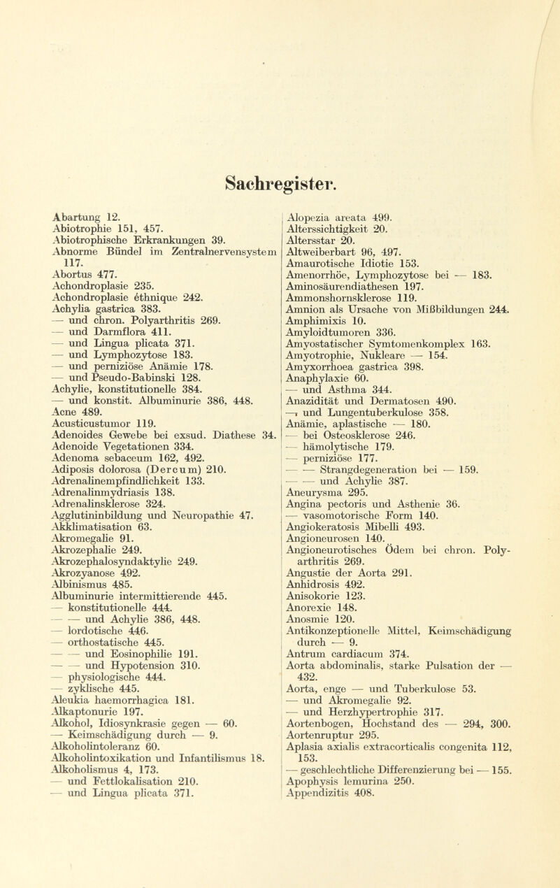 Sachregister. Abartung 12. Abiotrophie 151, 457. Abiotrophische Erkrankungen 39. Abnorme Bündel im Zentralnervensystem 117. Abortus 477. Achondroplasie 235. Achondroplasie éthnique 242. Achylia gastrica 383. — und chron. Polyarthritis 269. — und Darmflora 411. — und Lingua plicata 371. — und Lymphozytose 183. — und perniziöse Anämie 178. — und Pseudo-Babinski 128. Achylie, konstitutionelle 384. — und konstit. Albuminurie 386, 448. Acne 489. Acusticustumor 119. Adenoides Gewebe bei exsud. Diathese 34. Adenoide Vegetationen 334. Adenoma sebaceum 162, 492. Adiposis dolorosa (Der cu m) 210. Adrenalinempfindlichkeit 133. Adrenalinmydriasis 138. Adrenalinsiderose 324. Agglutininbildung und Neuropathie 47. Akklimatisation 63. Akromegalie 91. Akrozephalie 249. Akrozephalosyndaktylie 249. Akrozyanose 492. Albinismus 485. Albuminurie intermittierende 445. — konstitutionelle 444. und Achylie 386, 448. — lordotische 446. — orthostatische 445. und Eosinophilie 191. — — und Hypotension 310. physiologische 444. — zyklische 445. Aleukia haemorrhagica 181. Alkaptonurie 197. -\lkohol, Idiosynkrasie gegen — 60. — Keimschädigung durch — 9. Alkoholintoleranz 60. Alkoholintoxikation und Infantilismus 18. Alkoholismus 4, 173. — und Fettlokalisation 210. -— und Lingua plicata 371. Alopezia areata 499. Alterssichtigkeit 20. Altersstar 20. Altweiberbart 96, 497. Amaurotische Idiotie 153. Amenorrhoe, Lymphozytose bei -— 183. Aminosäurendiathesen 197. Ammonshornsklerose 119. Amnion als Ursache von Mißbildungen 244. Amphimixis 10. Amyloidtumoren 336. Amyostatischer Symtomenkomplex 163. Amyotrophic, Nukleare —- 154. Amyxorrhoea gastrica 398. Anaphylaxie 60. — und Asthma 344. Anazidität und Dermatosen 490. —i und Lungentuberkulose 358. Anämie, aplastische — 180. — bei Osteosklerose 246. — hämolytische 179. — perniziöse 177. — -— Strangdegeneration bei — 159. und Achylie 387. Aneurysma 295. Angina pectoris und Asthenie 36. — vasomotorische Form 140. Angiokeratosis Mibelli 493. Angioneurosen 140. Angioneurotisches Ödem bei chron. Poly arthritis 269. Angustie der Aorta 291. Anhidrosis 492. Anisokorie 123. Anorexie 148. Anosmie 120. Antikonzeptionelle Mittel, Keimschädigung durch — 9. Antrum cardiacum 374. Aorta abdominalis, starke Pulsation der — 432. Aorta, enge — und Tuberkulose 53. — und Akromegalie 92. •— und Herzhypertrophie 317. Aortenbogen, Hochstand des — 294, 300. Aortenruptur 295. Aplasia axialis extracorticalis congenita 112, 153. — geschlechtliche Differenzierung bei — 155. Apophysis lemurina 250. Appendizitis 408.