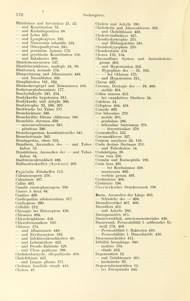 Blutdrüsen und Involution 21, 22. -— und Konstitution 72. — und Krebsdisposition 68. — und Leber 421. — und Lymphozytose 183. — und Nanosomia infantilis 224. - und Osteopsathyrosis 245. — und perniziöse Anämie 179. — lind psychische Konstitution 150. — und Zahnkaries 368. Blutdrüsenneurosen 137. Blutdrüsensklerose, multiple 24, 98. Blutformel, normale 174. Blutgerinnung und Albuminurie 448. — und Nasenbluten 338. Blutplättchen 181, 192. Blutzuckerspiegel und Nebennieren 103. Bothriozephalusanämie 177. Brachydaktylie 241, 254. Bradykardia hypotonica 311. Bradykardie und Achylie 386. Bradytrophie 33, 196, 207. Breitwuchs bei Tabes 157. Bronchiektasie 346. Bronchiolitis fibrosa obliterans 346. Bronchitis chronica 339. —- mucomembranacea 345. — pituitosa 340. Bronchospasmus, konstitutioneller 345. Bronchotetanie 343. Brustapertur, obere 353. Brustbein, Anomalien des — und Tuber kulose 53. Brustdrüsen, Anomalien der —- und Tuber kulose 54. Buchweizenkrankheit 486. Bulbusdruckreflex (A sehn er) 309. Cajalsche Fötalzellen 113. Calcaneussporn 256. Calcariurie 467. Gallus 493. Canalis craniopharyngeus 330. Cancer à deux 64. Canities 499. Cardiopathia adolescentium 317. Cardioptose 290. Cellulite 212. Chirurgie bei Enteroptose 436. Chloasma 484. Chlorobrightisme 458. Chloroformnarkose 103. Chlorose 174. — und Albuminurie 448. — und Erythrozytose 182. — und Infektionskrankheiten 49. ■— und Leberzirrhose 422. -— und Pseudo-Babinski 128. — und Ulcus pepticum 398. Choledochuszyste, idiopathische 416. Cholelithiasis 423. —• und Lingua plicata 371. Cholémie familiale simple 418. Cholera 49. Cholera und Achylie 390. Cholesterin und Atherosklerose 324. — und Cholelithiasis 424. Cholesterindiathese 425. Chondrodystrophie 235. — und Bildungsfehler 241. Chondrohypoplasie 235. Chondroiturie 454. Chorea 152, 154. Chromaffines System und Assimilations - grenze 202. — und Hypertension 312. — Hypoplasie des — 31, 102. bei Chlorose 175. — und Hypotension 311., Clavus 493. Coecum, Dystopie des — 19, 400. —- mobile 401. Colica mucosa 413. — bei exsudativer Diathese 34. Colobom 14. Coloptose 404, 434. Comedo 493. Cor biloculare 279. — mobile 305. — pendulum 286. — triloculare biatriatum 278. — ■— biventriculare 279. Cornealreflex 125. Coronarsklerose 327. Corpora amylacea 22, 116. Costa decima fluetuans 251. —■ und Tuberkulose 54. Costalstigma 36. Coxa vara 256. Crotalin und Eosinophilie 192. Cutis laxa 491. bei Kretinismus 229. — marmorata 492. — verticis gyrata 491. Cystinsteine 468. Cystinurie 198. Czermakscher Druckversuch 138. Darm, Anomalien der Länge 403. — Schwäche des — 404. Darmdivertikel 407, 408. Darmflora 411. —- und Achylie 386. Darmparasiten 415. Darmverschluß, arteriomesenterialer 436. Darmwand, Permeabilität f. artfremdes Ei weiß 178, 409. — Permeabilität f. Bakterien 410. — Permeabilität f. Disaccharide 410. Dauerausscheider 411. Débilité bronchique 340. — motrice 154. — rénale 452. Degeneration 12. — und Galaktosurie 205. — kretinische 83. Degenerationszeichen 12. — bei Zwergwuchs 244.