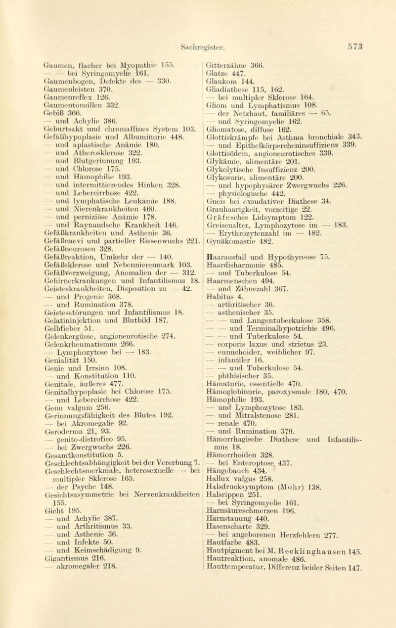 Gaumen, flacher bei Myopathie 155. bei Syringomyelic 161. Gaumenbogen, Defekte des — 330. Gaumenleisten 370. Gaumenreflex 126. Gaumentonsillen 332. Gebiß 366. — und Achylic 386. Geburtsakt und chromaffines System 103. Gefäßhypoplasie und Albuminurie 448. und aplastische Anämie 180. und Atherosklerose 322. lind Blutgerinnung 193. und Chlorose 175. — und Hämophilie 193. - und intermittierendes Hinken 328. - und Lebercirrhose 422. - und lymphatische Leukämie 188. - und Nierenkrankheiten 460. - und perniziöse Anämie 178. und Raynaudsche Krankheit 146. Gefäßkrankheiten und Asthenie 36. Gefäßnaevi und partieller Riesenwuchs 221. Gefäßneurosen 328. Gefäßreaktion, Umkehr der — 140. Gefäßsklerose und Nebennierenmark 103. Gefäßverzweigung, Anomalien der — 312. Gehirnerkrankungen und Infantilismus 18. Geisteskrankheiten, Disposition zu — 42. — und Progenie 368. — und Rumination 378. Geistesstörungen und Infantilismus 18. Gelatininjektion und Blutbild 187. Gelbfieber 51. Gelenkergüsse, angioneurotische 274. Gelenkrheumatismus 266. —• Lymphozytose bei —■ 183. Genialität 150. Genie und Irrsinn 108. — und Konstitution 110. Genitale, äußeres 477. Genitalhypoplasie bei Chlorose 175. — und Lebercirrhose 422. Genu valgum 256. Gerinnungsfähigkeit des Blutes 192. — bei Acromegalie 92. Geroderma 21, 93. — genito-distrofico 95. — bei Zwergwuchs 226. Gesamtkonstitution 5. Geschlechtsabhängigkeit bei der Vererbung 7. Geschlechtsmerkmale, heterosexuelle — bei multipler Sklerose 165. — der Psyche 148. Gesichtsasymmetrie bei Nervenkrankheiten 155. Gicht 195. — und Achylie 387. —■ und Arthritismus 33. — und Asthenie 36. — und Infekte 50. —- und Keimschädigung 9. Gigantismus 216. — akromegaler 218. Gitterzähne 366. Glatze 447. Glaukom 144. Gliadiathese 115, 162. —- bei multipler Sklerose 164. Gliom und Lymphatismus 108. — der Netzhaut, familiäres —- 65, — und Syringomyelie 162. Gliomatose, diffuse 162. Glottiskrämpfe bei Asthma bronchiale 343. — und Epithelkörpercheninsuffizienz 339. Glottisödem, angioneurotisches 339. Glykämie, alimentäre 201. Glykolytische Insuffizienz 200. Glykosurie, alimentäre 200. — und hypophysärer Zwergwuchs 226. — physiologische 442. Gneis bei exsudativer Diathese 34. Grauhaarigkeit, vorzeitige 22. Gräfesches Lidsymptom 122. Greisenalter, Lymphozytose im —• 183. —- Erythrozytenzahl im — 182. Gynäkomastie 482. Haarausfall und Hypothyreose 75. Haardisharmonie 485. — und Tuberkulose 54. Haarmenschen 494. — und Zähnezahl 367. Habitus 4. — arthritischer 36. — asthenischer 35. — und Lungentuberkulose 358. und Terminalhypotrichie 496. und Tuberkulose 54. — corporis laxus und strictus 23. — eunuchoider, weiblicher 97. — infantiler 16. und Tuberkulose 54. — phthisischer 35. Hämaturie, essentielle 470. Hämoglobinurie, paroxysmale 180, 470. Hämophilie 193. — und Lymphozytose 183. — und Mitralstenose 281. — renale 470. — und Rumination 379. Hämorrhagische Diathese und Infantilis mus 18. Hämorrhoiden 328. — bei Enteroptose 437. Hängebauch 434. Hallux valgus 258. Halsdrucksymptom (Mohr) 138. Halsrippen 251. — bei Syringomyelie 161. Harnsäureschmerzen 196. Harnstauung 440. Hasenscharte 329. — bei angeborenen Herzfehlern 277. Hautfarbe 483. Hautpigment bei M. Recklinghausen 145. Hautreaktion, anomale 486. Hauttemperatur, Differenz beider Seiten 147.