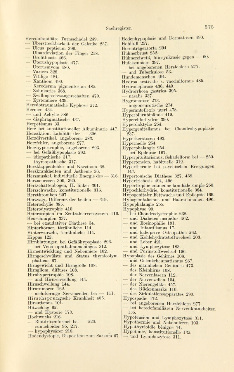 Heredofamilial^ Turmschädel 249. — Überstreckbarkeit der Gelenke 257. Ulcus pepticum 396. Ulnardeviation der Finger 258. Urolithiasis 466. — Uterushypoplasie 477. Uterusmyom 480. — Varices 328. Vitiligo 484. — Xanthom 490. Xeroderma pigmentosum 485. Zahnkaries 368. Zwillingsschwangerschaften 479. Zystenniere 439. Heredotraumatische Kyphose 272. Hernien 434. — und Achylie 386. — diaphragmatische 437. Herpetismus 33. Herz bei konstitutioneller Albuminurie 447. Herzaktion, Labilität der — 306. Herzdivertikel, angeborene 283. Herzfehler, angeborene 277- Herzhypertrophie, angeborene 293. — bei Gefäßhypoplasie 292. — idiopathische 317. — thyreopathische 317. Herzklappenfehler und Karzinom 68. Herzkrankheiten und Asthenie 36. Herzmuskel, individuelle Energie des — 316. Herzneurosen 309, 320. Herzschattenbogen, II. linker 301. Herzschwäche, konstitutionelle 316. Herzthromben 297. Herzvagi, Differenz der beiden — 319. Heterochylie 385. Hetei'odystrophie 410. Heterotopien im Zentralnervensystem 116. Heuschnupfen 337. -— bei exsudativer Diathese 34. Hinterhörner, tierähnliche 114. Hinterwurzeln, tierähnliche 114. Hippus 123. Hirnblutungen bei Gefäßhypoplasie 296. — bei Vena ophthalmomeningea 312. Hirnentwicklung und Nebenniere 102. Hirngeschwülste und Status thymicolym phaticus 67. Hirngewicht und Hirngröße 108. Hirngliom, diffuses 108. Hirnhypertrophie 108. — und Hirnschwellung 144. Hirnschwellung 144. Hirntumoren 162. — mehrkernige Nervenzellen bei — 111. Hirschsprungsche Krankheit 405. Hirsutismus 101. Hitzschlag 62. — und Hysterie 173. Hochwuchs 216. — Blutdrüsenformel bei ■— 220. — eunuchoider 95, 217. — hypophysärer 218. Hodendystopie, Disposition zum Sarkom 67. Hodenhypoplasie und Dermatosen 490. Hohlfuß 257. Hosenträgeraorta 294. Hühnerbrust 252. Hühnereiweiß, Idiosynkrasie gegen 60. Hufeisenniere 397. bei angeborenen Herzfehlern 277. — und Tuberkulose 53. Hundemenschen 494. Hydroa aestivalis s. vacciniformis 485. Hydronephrose 436, 440. Hydrorrhoea gastrica 395. — nasalis 337. Hygromatose 273. — angioneurotische 274. Hyperanteflexio uteri 478. Hyperbilirubinämie 419. Hyperchlorhydrie 390. Hyperdaktylie 254. Hypergenitalismus bei Chondrohypoplasie '237. Hyperkeratosen 493. Hypermelie 254. Hyperphalangie 254. — bei Epilepsie 167. Hyperpituitarismus, Schädelform bei — 250. Hypertension, habituelle 312. Hyperthermie bei psychischen Erregungen 147. Hypertonische Diathese 327, 459. Hypertrichosis 494, 496. Hypertrophie crânienne familiale simple 250. Hypochlorhydrie, konstitutionelle 384. Hypogenitaler Fettwuchs und Epilepsie 169. Hypogenitalismus und Haaranomalien 496. Hypophalangie 255. Hypophyse 90. — bei Chondrodysti'ophie 238. — und Diabetes insipidus 462. — und Eosinophilie 191. — und Infantilismus 17. — und kalziprive Osteopathie 262. — und Kohlehydratstoffwechsel 203. — und Leber 421. — und Lymphozytose 183. — und Purinstoffwechsel 196. Hypoplasie des Gehirnes 108. •— und Gelenkrheumatismus 267. — des männlichen Genitales 473. — des Kleinhirns 108. — der Nervenfasern 112. — der Nervenzellen 154- — der Nierengefäße 457. — des Rückenmarks 110. — des Zirkulationsapparates 290. Hypospadie 472. — bei angeborenen Herzfehlern 277. - bei heredofamiliären Nervenkrankheiten 155. Hypotension und Lymphozytose 311. Hypothermie und Nebennieren 103. Hypothyréoidie bénigne 74. Hypotonie, konstitutionelle 132. — und Lymphozytose 311.