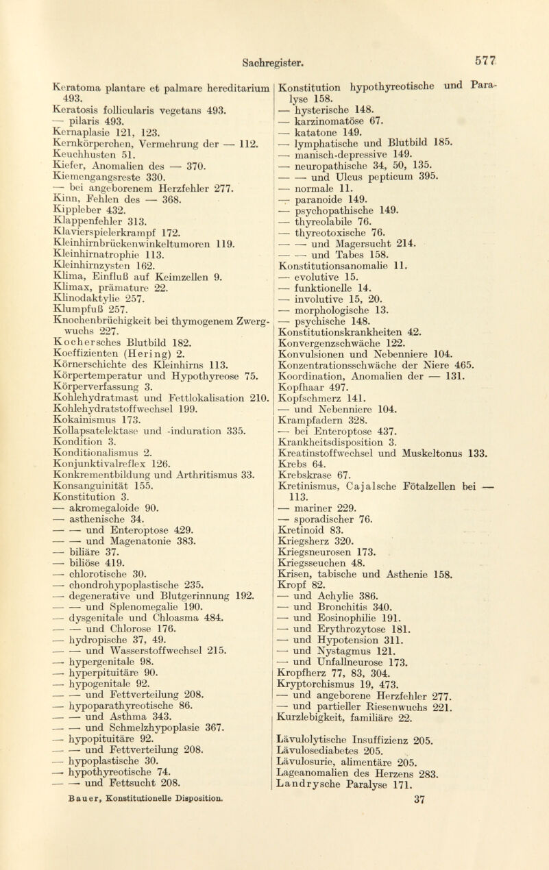 Keratoma plantare et palmare hereditarium 493. Keratosis follicularis vegetans 493. — pilaris 493. Kernaplasie 121, 123. Kernkörperchen, Vermehrung der — 112. Keuchhusten 51. Kiefer, Anomalien des — 370. Kiemengangsreste 330. — bei angeborenem Herzfehler 277. Kinn, Fehlen des — 368. Kippleber 432. Klappenfehler 313. Klavierspielerkrampf 172. Kleinhirnbrückenwinkeltumoren 119. Kleinhirnatrophie 113. Kleinhirnzysten 162. Klima, Einfluß auf Keimzellen 9. Klimax, prämature 22. Klinodaktylie 257. Klumpfuß 257. Knochenbrüchigkeit bei thymogenem Zwerg wuchs 227. Kochersches Blutbild 182. Koeffizienten (Hering) 2. Körnerschichte des Kleinhirns 113. Körpertemperatur und Hypothyreose 75. Körperverfassung 3. Kohlehydrat mast und Fettlokalisation 210. Kohlehydratstoffwechsel 199. Kokainismus 173. Kollapsatelektase und -induration 335. Kondition 3. Konditionalismus 2. Konjunktivalreflex 126. Konkrementbildung und Arthritismus 33. Konsanguinität 155. Konstitution 3. — akromegaloide 90. — asthenische 34. und Enteroptose 429. und Magenatonie 383. — bihäre 37. — bihöse 419. — chlorotische 30. — chondrohypoplastische 235. — degenerative und Blutgerinnung 192. und Splenomegalie 190. — dysgenitale und Chloasma 484. und Chlorose 176. — hydropische 37, 49. und Wasserstoffwechsel 215. — hypergenitale 98. —■ hyperpituitäre 90. — hypogenitale 92. und Fettverteilung 208. — hypoparathyreotische 86. und Asthma 343. und Schmelzhypoplasie 367. — hypopituitäre 92. und Fettverteilung 208. — hypoplastische 30. —- hypothyreotische 74. und Fettsucht 208. Bauer, Konstitutionelle Diaposition. Konstitution hypothyreotische und Para lyse 158. — hysterische 148. — karzinomatöse 67. — katatone 149. — lymphatische und Blutbild 185. — manisch-depressive 149. — neuropathische 34, 50, 135. und Ulcus pepticum 395. — normale 11. — paranoide 149. — psychopathische 149. — thyreolabile 76. — thyreotoxische 76. und Magersucht 214. — — und Tabes 158. Konstitutionsanomalie 11. — evolutive 15. — funktionelle 14. — involutive 15, 20. — morphologische 13. ■—- psychische 148. Konstitutionskrankheiten 42. Konvergenzschwäche 122. Konvulsionen und Nebenniere 104. Konzentrationsschwäche der Niere 465. Koordination, Anomalien der — 131. Kopfhaar 497. Kopfschmerz 141. — und Nebenniere 104. Krampfadern 328. — bei Enteroptose 437. Krankheitsdisposition 3. Kreatinstoffwechsel und Muskeltonus 133. Krebs 64. Krebskrase 67. Kretinismus, Cajalsche Fötalzellen bei — 113. — mariner 229. — sporadischer 76. Kretinoid 83. Kriegsherz 320. Kriegsneurosen 173. Kriegsseuchen 48. Krisen, tabische und Asthenie 158. Kropf 82. — und Achylie 386. — und Bronchitis 340. — und Eosinophilie 191. — und Erythrozytose 181. — und Hypotension 311. — und Nystagmus 121. — und Unfallneurose 173. Kropfherz 77, 83, 304. Kryptorchismus 19, 473. — und angeborene Herzfehler 277. — und partieller Riesenwuchs 221. Kurzlebigkeit, familiäre 22. Lävulolytische Insuffizienz 205. Lävulosediabetes 205. Lävulosurie, alimentäre 205. Lageanomalien des Herzens 283. Landrysche Paralyse 171. 37