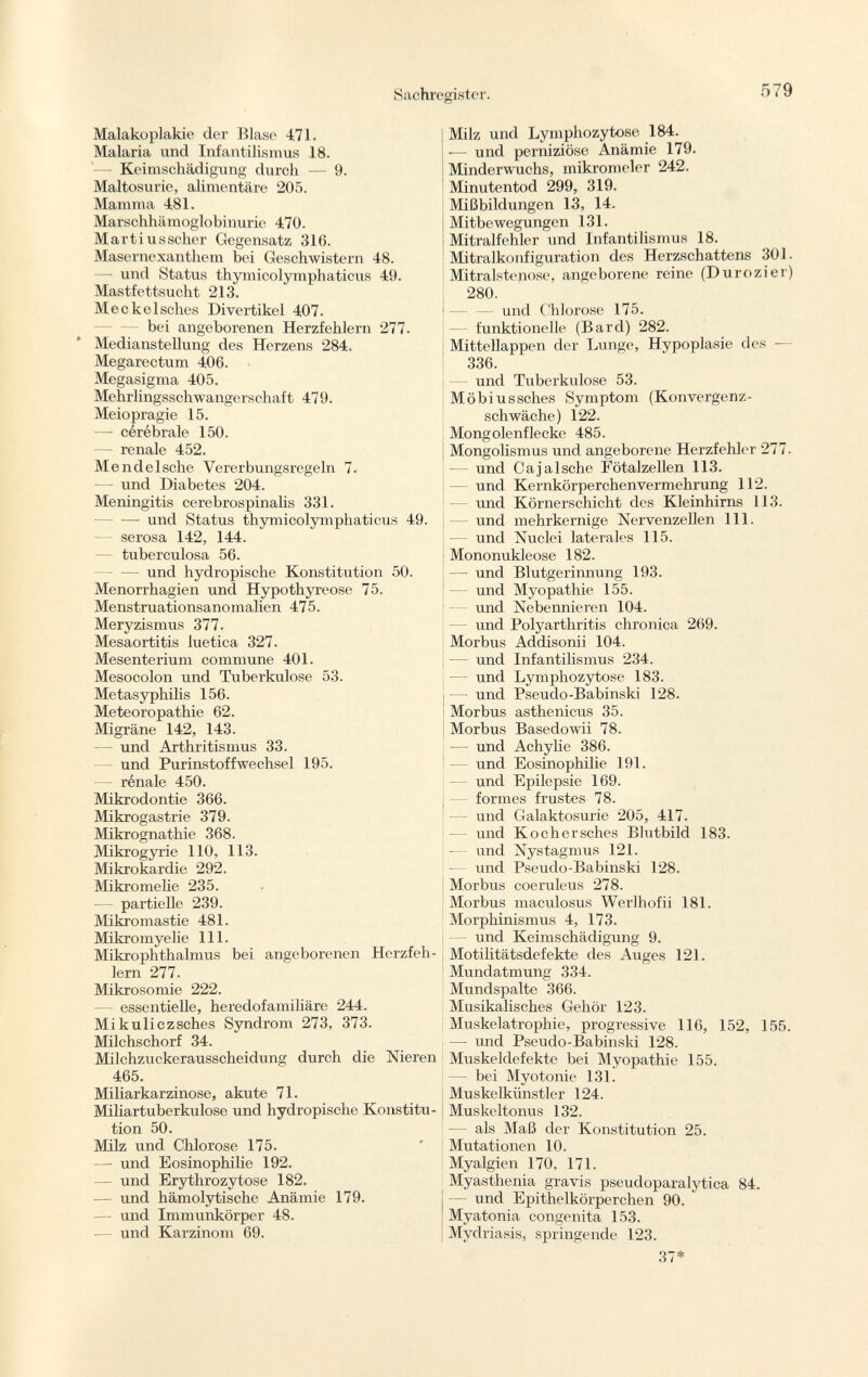 Malakoplakie der Blase -471. Malaria und Infantilismus 18. — Keimschädigung durch — 9. Maltosurie, alimentäre 205. Mamma 481. Marschhämoglobinurie 470. Marti usscher Gegensatz 316. Masernexanthem bei Geschwistern 48. — und Status thymicolymphaticus 49. Mastfettsucht 213. Meckölsches Divertikel 407. bei angeborenen Herzfehlern 277. Medianstellung des Herzens 284. Megarectum 406. Megasigma 405. Mehrlingsschwangerschaft 479. Meiopragie 15. —- cérébrale 150. — renale 452. Mendelsche Vererbungsregeln 7. — und Diabetes 204. Meningitis cerebrospinahs 331. und Status thymicolymphaticus 49. — serosa 142, 144. tuberculosa 56. und hydropische Konstitution 50. Menorrhagien und Hypothyreose 75. Menstruationsanomalien 475. Meryzismus 377. Mesaortitis luetica 327. Mesenterium commune 401. Mesocolon und Tuberkulose 53. Metasyphilis 156. Meteoropathie 62. Migräne 142, 143. — und Arthritismus 33. und Purinstoffwechsel 195. — rénale 450. Mikrodontie 366. Mikrogastrie 379. Mikrognathie 368. Mikrogyrie 110, 113. Mikrokardie 292. Mikromelie 235. - partielle 239. Mikromastie 481. Mikromyelie 111. Mikrophthalmus bei angeborenen Herzfeh lern 277. Mikrosomie 222. — essentielle, heredofamiliäre 244. Mikuliczsches Syndrom 273, 373. Milchschorf 34. Milchzuckerausscheidung durch die Nieren 465. Miliarkarzinose, akute 71. Miliartuberkulose und hydropische Konstitu tion 50. Milz und Chlorose 175. —- und Eosinophilie 192. — und Erythrozytose 182. — und hämolytische Anämie 179. — und Immunkörper 48. — und Karzinom 69. Milz und Lymphozytose 184. -— und perniziöse Anämie 179. Minderwuchs, mikromeler 242. Minutentod 299, 319. Mißbildungen 13, 14. Mitbewegungen 131. Mitralfehler und Infantilismus 18. Mitralkonfiguration des Herzschattens 301. Mitralstenose, angeborene reine (Durozier) 280. und Chlorose 175. funktionelle (Bard) 282. Mittellappen der Lunge, Hypoplasie des — 336. und Tuberkulose 53. Möbiussches Symptom (Konvergenz schwäche) 122. Mongolenflecke 485. Mongolismus und angeborene Herzfehler 277. — und Cajalsche Fötalzellen 113. und Kernkörperchenvermehrung 112. und Körnerschicht des Kleinhirns 113. und mehrkernige Nervenzellen 111. — und Nuclei laterales 115. Mononukleose 182. — und Blutgerinnung 193. und Myopathie 155. und Nebennieren 104. und Polyarthritis chronica 269. Morbus Addisonii 104. — und Infantilismus 234. — und Lymphozytose 183. und Pseudo-Babinski 128. Morbus asthenicus 35. Morbus Basedowii 78. — und Achylie 386. — und Eosinophilie 191. und Epilepsie 169. — formes frustes 78. und Galaktosurie 205, 417. — und Kochersches Blutbild 183. ■— und Nystagmus 121. — und Pseudo-Babinski 128. Morbus coeruleus 278. Morbus maculosus Werlhofii 181. Morphinismus 4, 173. und Keimschädigung 9. Motilitätsdefekte des Auges 121. Mundatmung 334. Mundspalte 366. Musikalisches Gehör 123. Muskelatrophie, progressive 116, 152, 155. — und Pseudo-Babinski 128. Muskeldefekte bei Myopathie 155. — bei Myotonie 131. Muskelkünstler 124. Muskeltonus 132. als Maß der Konstitution 25. Mutationen 10. Myalgien 170. 171. Myasthenia gravis pseudoparalytica 84. — und Epithelkörperchen 90. Myatonia congenita 153. Mydriasis, springende 123.