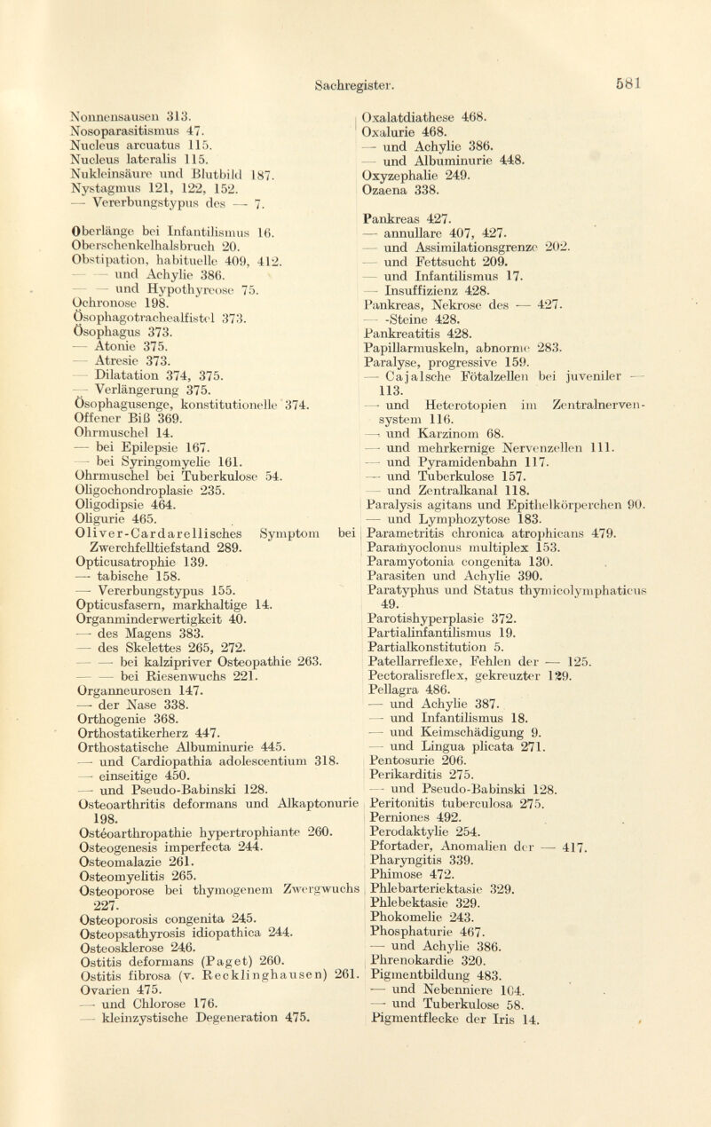 Nonnensausen 313. Nosoparasitismus 47. Nucleus arcuatus 115. Nucleus lateralis 115. Nukleinsäure und Blutbild 187. Nystagmus 121, 122, 152. —- Vererbungstypus des — 7. Oberlänge bei Infantilismus 16. Oberschenkelhalsbruch 20. Obstipation, habituelle 409, 412. und Achylie 386. und Hypothyreose 75. Ochronose 198. Ösophagotrachealfistel 373. Ösophagus 373. — Atonie 375. — Atresie 373. Dilatation 374, 375. — Verlängerung 375. Ösophagusenge, konstitutionelle 374. Offener Biß 369. Ohrmuschel 14. — bei Epilepsie 167. — bei Syringomyelie 161. Ohrmuschel bei Tuberkulose 54. Oligochondroplasie 235. Oligodipsie 464. Oligurie 465. Oliver-Cardarellisches Symptom bei Zwerchfelltiefstand 289. Opticusatrophie 139. — tabische 158. — Vererbungstypus 155. Opticusfasern, markhaltige 14. Organminderwertigkeit 40. —• des Magens 383. — des Skelettes 265, 272. — bei kalzipriver Osteopathie 263. — bei Riesenwuchs 221. Organneurosen 147. —- der Nase 338. Orthogenie 368. Orthostatikerherz 447. Orthostatische Albuminurie 445. —• und Cardiopathia adolescentium 318. —• einseitige 450. —• und Pseudo-Babinski 128. Osteoarthritis deformans und Alkaptonurie 198. Ostéoarthropathie hypertrophiante 260. Osteogenesis imperfecta 244. Osteomalazie 261. Osteomyelitis 265. Osteoporose bei thymogenem Zwergwuchs 227. Osteoporosis congenita 245. Osteopsathyrosis idiopathica 244. Osteosklerose 246. Ostitis deformans (Paget) 260. Ostitis fibrosa (v. Recklinghausen) 261. Ovarien 475. —• und Chlorose 176. — kleinzystische Degeneration 475. Oxalatdiathese 468. Oxalurie 468. —- und Achylie 386. und Albuminurie 448. Oxyzephalie 249. Ozaena 338. Pankreas 427. — annullare 407, 427. und Assimilationsgrenze 202. — und Fettsucht 209. — und Infantilismus 17. — Insuffizienz 428. Pankreas, Nekrose des — 427. — - -Steine 428. Pankreatitis 428. Papillarmuskeln, abnorme 283. Paralyse, progressive 159. — Cajalsche Fötalzellen bei juveniler — 113. —• und Heterotopien im Zentralnerven system 116. — und Karzinom 68. — und mehrkernige Nervenzellen 111. — und Pyramidenbahn 117. — und Tuberkulose 157. und Zentralkanal 118. Paralysis agitans und Epithelkörperchen 90. — und Lymphozytose 183. Parametritis chronica atrophicans 479. Paramyoclonus multiplex 153. Paramyotonia congenita 130. Parasiten und Achylie 390. Paratyphus und Status thymicolymphaticus 49. Parotishyperplasie 372. Parti alinfantilismus 19. Partialkonstitution 5. Patellarreflexe, Fehlen der — 125. Pectoralisreflex, gekreuzter 129. Pellagra 486. — und Achylie 387. — und Infantilismus 18. — und Keimschädigung 9. — und Lingua plicata 271. Pentosurie 206. Perikarditis 275. — und Pseudo-Babinski 128. Peritonitis tuberculosa 275. Perniones 492. Perodaktylie 254. Pfortader, Anomalien der — 417. Pharyngitis 339. Phimose 472. , Phlebarteriektasie 329. Phlebektasie 329. Phokomelie 243. Phosphaturie 467. — und Achylie 386. Phrenokardie 320. Pigmentbildung 483. -— und Nebenniere 1C4. —- und Tuberkulose 58. Pigmentflecke der Iris 14.