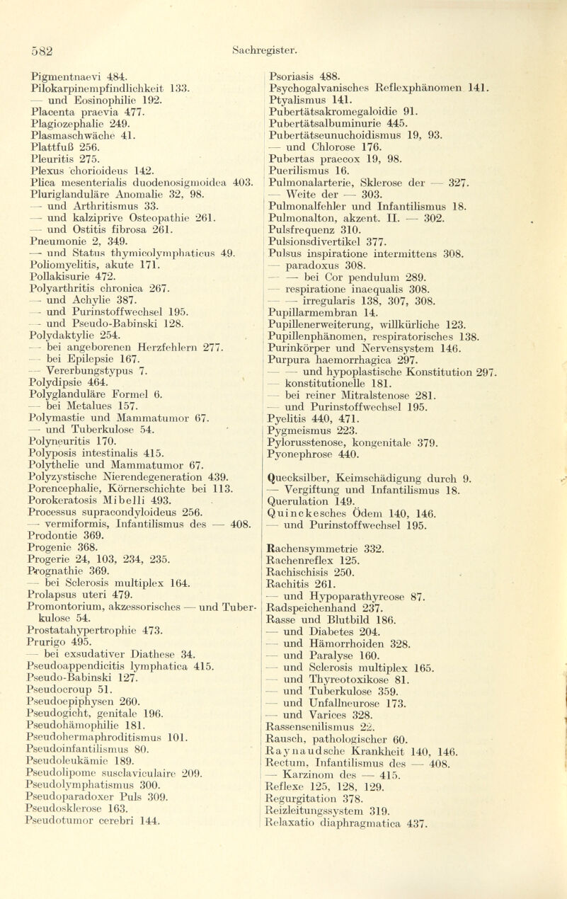 Pigmentnaevi 484. Pilokarpinempfindlichkeit 133. und Eosinophilie 192. Placenta praevia 477. Plagiozephalie 249. Plasmaschwäche 41. Plattfuß 256. Pleuritis 275. Plexus chorioideus 142. Plica mesenterialis duodenosigmoidea 403. Pluriglanduläre Anomalie 32, 98. —- und Arthritismus 33. —- und kalziprive Osteopathie 261. — und Ostitis fibrosa 261. Pneumonie 2, 349. — und Status thymicolymphaticus 49. Poliomyelitis, akute 171. Pollakisurie 472. Polyarthritis chronica 267. — und Achylie 387- — und Purinstoffwechsel 195. — und Pseudo-Babinski 128. Polydaktylie 254. — bei angeborenen Herzfehlern 277. bei Epilepsie 167. — Vererbungstypus 7. Polydipsie 464. Polyglanduläre Formel 6. — bei Metalues 157. Polymastie und Mammatumor 67. —- und Tuberkulose 54. Polyneuritis 170. Polyposis intestinalis 415. Polythelie und Mammatumor 67. Polyzystische Nierendegeneration 439. Porencephalic, Körnerschichte bei 113. Porokeratosis Mi belli 493. Processus supracondyloideus 256. —• vermiformis, Infantilismus des — 408. Prodontie 369. Progenie 368. Progerie 24, 103, 234, 235. Prognathie 369. - bei Sclerosis multiplex 164. Prolapsus uteri 479. Promontorium, akzessorisches — und Tuber kulose 54. Prostatahypertrophie 473. Prurigo 495. bei exsudativer Diathese 34. Pseudoappendicitis lymphatica 415. Pseudo-Babinski 127. Pseudocroup 51. Pseudoepiphysen 260. Pseudogicht, genitale 196. Pseudohämophilie 181. Pseudohermaphroditismus 101. Pseudoinfantilismus 80. Pseudoleukämie 189. Pseudolipome susclaviculaire 209. Pseudolymphatismus 300. Pseudoparadoxer Puls 309. Pseudosklerose 163. Pseudotumor cerebri 144. Psoriasis 488. Psychogalvanisches Reflexphänomen 141. Ptyalismus 141. Pubertätsakromegaloidie 91. Pubertätsalbuminurie 445. Pubertätseunuchoidismus 19, 93. — und Chlorose 176. Pubertas praecox 19, 98. Puerilismus 16. Pulmonalarterie, Sklerose der — 327- Weite der —- 303. Pulmonalfehler und Infantilismus 18. Pulmonalton, akzent. II. — 302. Pulsfrequenz 310. Pulsionsdivertikel 377. Pulsus inspiratione intermittens 308. - paradoxus 308. —- bei Cor pendulum 289. - respiratione inaequalis 308. irregularis 138, 307, 308. Pupillarmembran 14. Pupillenerweiterung, willkürliche 123. Pupillenphänomen, respiratorisches 138. Purinkörper und Nervensystem 146. Purpura haemorrhagica 297. — und hypoplastische Konstitution 297. konstitutionelle 181. bei reiner Mitralstenose 281. und Purinstoffwechsel 195. Pyelitis 440, 471. Pygmeismus 223. Pylorusstenose, kongenitale 379. Pyonephrose 440. Quecksilber, Keimschädigung durch 9. —- Vergiftung und Infantilismus 18. Querulation 149. Quinckesches Ödem 140, 146. - und Purinstoffwechsel 195. Rachensymmetrie 332. Rachenreflex 125. Rachischisis 250. Rachitis 261. -— und Hypoparathyreose 87. Radspeichenhand 237. Rasse und Blutbild 186. ■— und Diabetes 204. — und Hämorrhoiden 328. — und Paralyse 160. - und Sclerosis multiplex 165. und Thyreotoxikose 81. — und Tuberkulose 359. — und Unfallneurose 173. — und Varices 328. Rassensenilismus 22. Rausch, pathologischer 60. Rayiiaudsclie Krankheit 140, 146. Rectum, Infantilismus des — 408. — Karzinom des — 415. Reflexe 125, 128, 129. Regurgitation 378. Reizleitungssystem 319. Relaxatio diaphragmatica 437.