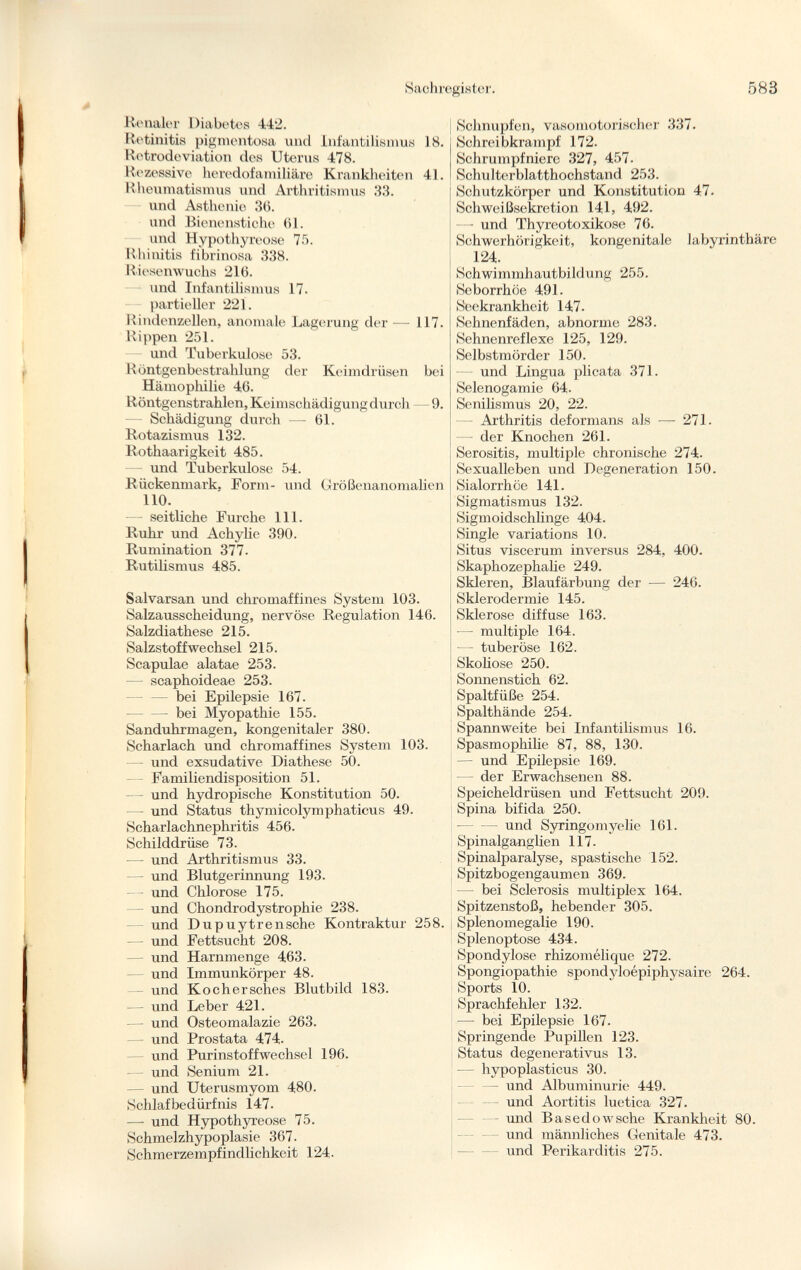 Renaler Diabetes 442. Retinitis pigmentosa und Infantilismus 18. Retrodeviation des Uterus 478. Rezessive heredofamilial^ Krankheiten 41. Rheumatismus und Arthritismus 33. und Asthenie 36. und Bienenstiche 61. und Hypothyreose 75. Rhinitis fibrinosa 338. Riesenwuchs 216. und Infantilismus 17. partieller 221. Rindenzellen, anomale Lagerung der — 117. Rippen 251. und Tuberkulose 53. Röntgenbestrahlung der Keimdrüsen bei Hämophilie 46. Röntgenstrahlen, Keimschädigung durch 9. Schädigung durch —• 61. Rotazismus 132. Rothaarigkeit 485. — und Tuberkulose 54. Rückenmark, Form- und Größenanomalien 110. — seitliche Furche 111. Ruhr und Achylie 390. Rumination 377. Rutilismus 485. Salvarsan und chromaffines System 103. Salzausscheidung, nervöse Regulation 146. Salzdiathese 215. Salzstoffwechsel 215. Scapulae alatae 253. — scaphoideae 253. — — bei Epilepsie 167. — bei Myopathie 155. Sanduhrmagen, kongenitaler 380. Scharlach und chromaffines System 103. - und exsudative Diathese 50. Familiendisposition 51. — und hydropische Konstitution 50. - und Status thymicolymphaticus 49. Scharlachnephritis 456. Schilddrüse 73. — und Arthritismus 33. — und Blutgerinnung 193. — und Chlorose 175. — und Chondrodystrophie 238. und Dupuytrensche Kontraktur 258. — - und Fettsucht 208. — und Harnmenge 463. und Immunkörper 48. und Kochersches Blutbild 183. — und Leber 421. — und Osteomalazie 263. — und Prostata 474. und Purinstoff Wechsel 196. — und Senium 21. — und Uterusmyom 480. Schlafbedürfnis 147. — und Hypothyreose 75. Schmelzhypoplasie 367. Schmerzempfindlichkeit 124. Schnupfen, vasomotorischer 337. Schreibkrampf 172. Schrumpfniere 327, 457. Schulterblatthochstand 253. Schutzkörper und Konstitution 47. Schweißsekretion 141, 492. — und Thyreotoxikose 76. Schwerhörigkeit, kongenitale labyrinthäre 124. Schwimmhautbildung 255. Seborrhöe 491. Seekrankheit 147. Sehnenfäden, abnorme 283. Sehnenreflexe 125, 129. Selbstmörder 150. und Lingua plicata 371. Selenogamie 64. Senilismus 20, 22. Arthritis deformans als — 271. — der Knochen 261. Serositis, multiple chronische 274. Sexualleben und Degeneration 150. Sialorrhöe 141. Sigmatismus 132. Sigmoidschlinge 404. Single variations 10. Situs viscerum inversus 284, 400. Skaphozephalie 249. Skleren, Blaufärbung der — 246. Sklerodermie 145. Sklerose diffuse 163. — multiple 164. — tuberöse 162. Skoliose 250. Sonnenstich 62. Spaltfüße 254. Spalthände 254. Spannweite bei Infantilismus 16. Spasmophilie 87, 88, 130. — und Epilepsie 169. der Erwachsenen 88. Speicheldrüsen und Fettsucht 209. Spina bifida 250. — und Syringomyelic 161. Spinalganglien 117. Spinalparalyse, spastische 152. Spitzbogengaumen 369. — bei Sclerosis multiplex 164. Spitzenstoß, hebender 305. Splenomegalie 190. Splenoptose 434. Spondylose rhizomélique 272. Spongiopathie spondyloépiphysaire 264. Sports 10. Sprachfehler 132. —- bei Epilepsie 167. Springende Pupillen 123. Status degenerati vus 13. — hypoplasticus 30. und Albuminurie 449. und Aortitis luetica 327. - und Basedowsche Krankheit 80. und männliches Genitale 473. - — und Perikarditis 275.