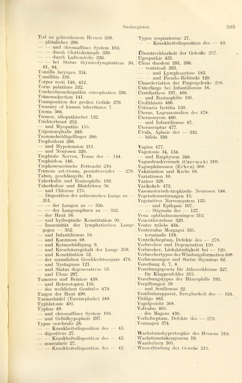 Tod an gebrochenem Herzen 319. plötzlicher 298. und chromaffines System 10.'}. durch Glottiskrämpfe 339. — durch Luftembolie 336. bei Status thymicolymphaticus 30, 61, 84. Tonsilla laryngea 334. Tonsillitis 339. Torpor recti 148, 412. Torus palatinus 332. Tracheobronchopathia osteoplástica 336. Tränensekretion 141. Transposition der großen Gefäße 279. Treasury of human inheritance 7. Trema 366. Tremor, idiopathischer 132. Trichterbrust 252. — und Myopathie 155. Trigonozephalie 249. Trommelschlägelfinger 260. Tropfenherz 286. — und Hypotension 311. — und Neurosen 320. Trophishe Nerven, Tonus der — 144. Trophödem 146. Trophoneurotische Fettsucht 210. Truncus arteriosus, persistierender — 279. Taben, geschlängelte 19. Tuberkulin und Eosinophilie 192. Tuberkulose und Blutdrüsen 56. — und Chlorose 175. — Disposition der asthenischen Lunge zu — 351. der Lungen zu — 350. — — der Lungenspitzen zu — 352. — der Haut 56. —• und hydropische Konstitution 50. -—- Immunität der lymphatischen Lunge gegen -— 352. — und Infantilismus 18. — und Karzinom 68. — und Keimschädigung 9. — und Kieselsäuregehalt der Lunge 359. -— und Konstitution 52. — der männlichen Geschlechtsorgane 474. — und Nystagmus 121. — und Status degenerati vus 53. und Ulcus 297. Tumoren und Beiniere 438. — und Heterotopien 116. — des weiblichen Genitales 479. Turgor der Haut 490. Turmschädel (Turrizephalie) 249. Typhlatonie 401. Typhus 49. — und chromaffines System 103. — und Gefäßhypoplasie 297. Typus cerebralis 28. Krankheitsdisposition des — 43. — digesti vus 27. Krankheitsdisposition des — 43. — muscularis 27. Krankheitsdisposition des — 43. Typus respiratorius 27. Krankheitsdisposition des 43. Überstreckbarkeit der Gelenke 257. Ugropathie 431. ; Ulcus duodeni 393, 396. —- ventriculi 393. und Lymphozytose 183. und Pseudo-Babinski 128. Ulnardcviation der Fingergelenkc 258. Unterlänge bei Infantilismus 16. Uratdiatliese 197, 468. — und Eosinophilie 191. Urolithiasis 466. Urticaria factitia 139. Uterus, Lageanomalien des 478. Uterusmyom 480. — und Infantilismus 67- Uterusruptur 477. Uvula, Aplasie der —- 332. — bifida 330. Vagina 477. Vagotonie 34, 134. •— und Emphysem 348. Vagusdruckversuch (Czermak) 310. .Vagusphänomen (Erben) 309. Vakzination und Krebs 68. Variationen 10. Varices 328. Varikokele 473. Vasomotorisch-trophische Neurosen 146. Vegetationsstörungen 15. Vegetatives Nervensystem 133. und Epilepsie 167. Stigmata des — 137. Vena ophthalmomeningea-312. Venenthrombose 329. Ventre trilobé 434. Ventriculus Morgagni 335. — terminalis 118. Ventrikelseptum, Defekte des — 278. Verbrechen und Degeneration 150. Verbrecher, Linkshändigkeit bei — 120. Verbrechertypus der Windungsformation 109. Verbrennungen und Status thymicus 62. Vererbung 6, 7, 8. Vererbungsgesetz für Atherosklerose 327. für Klappenfehler 315. Vererbungstypus der Hämophilie 193. Vergiftungen 59. — und Senilismus 22. Vestibularapparat, Erregbarkeit des — 124. Vitiligo 483. Vogelgesicht 368. Volvulus 405. — des Magens 436. Vorhofseptum, Defekte des — 279. Vormagen 374. Wachstumshypertrophie des Herzens 318. Wachstumsinkongruenz 19. Wanderherz 305. Wasserbindung der Gewebe 215.