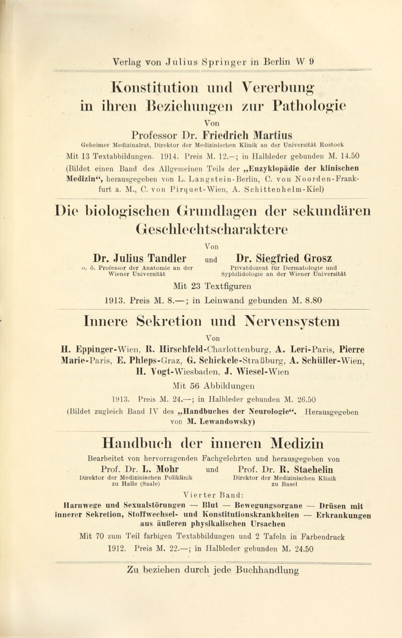 Konstitution und Vererbung in ihren Beziehungen zur Pathologie Von Professor Dr. Friedrich Martius Geheimer Medizinalrat, Direktor der Medizinischen Klinik an der Universität Rostock Mit 13 Textabbildungen. 1914. Preis M. 12.— ; in Halbleder gebunden M. 14.50 (Bildet einen Band des Allgemeinen Teils der „Enzyklopädie der klinischen Medizin, herausgegeben von L. Langstein-Berlin, C. von Noorden-Frank- furt a. M., C. von Pirquet-Wien, A. Schittenhelm-Kiel) Die biologischen Grundlagen der sekundären Geschlechtscharaktere Von Dr. Julius Tandler und Dr. Siegfried Grosz o. ö. Professor der Anatomie an der Privatdozent für Dermatologie und Wiener Universität Syphilidologie an der Wiener Universität Mit 23 Textfiguren 1913. Preis M. 8.— ; in Leinwand gebunden M. 8.80 Innere Sekretion und Nervensystem Von H. Eppinger -Wien, It. Hirschfeld -Charlottenburg, A. Leri -Paris, Pierre Marie -Paris, E. Phleps -Graz, GL Schickele -Straßburg, A. Schüller -Wien, H. Vogt -Wiesbaden, J. Wiesel -Wien Mit 56 Abbildungen 1913. Preis M. 24.— ; in Halbleder gebunden M. 26.50 (Bildet zugleich Band IV des „Handbuches der Neurologie. Herausgegeben von M. Lewandowsky) Handbuch der inneren Medizin Bearbeitet von hervorragenden Fachgelehrten und herausgegeben von Prof. Dr. L. Mohr und Prof. Dr. R. Staehelin Direktor der Medizinischen Poliklinik Direktor der Medizinischen Klinik zu Halle (Saale) zu Basel Vierter Band: Harnwege und Sexualstörungen — Blut — Bewegungsorgane — Drüsen mit innerer Sekretion, Stoffwechsel- und Konstitutionskrankheiten — Erkrankungen aus äußeren physikalischen Ursachen Mit 70 zum Teil farbigen Textabbildungen und 2 Tafeln in Farbendruck 1912. Preis M. 22.—; in Halbleder gebunden M. 24.50