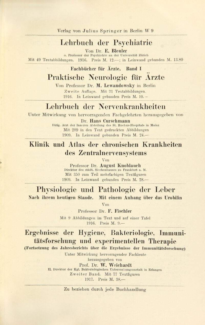 Lehrbuch der Psychiatrie Von Dr. E. Bleuler o. Professor der Psychiatrie an der Universität Zürich JVIit 49 Textabbildungen. 1916. Preis M. 12.— ; in Leinwand gebunden M. 13.80 Fachbücher für Ärzte. Band I • • Praktische Neurologie für Arzte Von Professor Dr. M. Lewandowsky in Berlin Zweite Auflage. Mit 21 Textabbildungen. 1916. In Leinwand gebunden Preis M. 10.— Lehrbuch der Nervenkrankheiten Unter Mitwirkung von hervorragenden Fachgelehrten herausgegeben von Dr. Hans Curschmann Dirig. Arzt der Inneren Abteilung des St. Rochus-Hospitals in Mainz Mit 289 in den Text gedruckten Abbildungen 1909. In Leinwand gebunden Preis M. 24.— Klinik und Atlas (1er chronischen Krankheiten des Zentralnervensvstems t/ Von Professor Dr. August Knoblauch Direktor des städt. Siechenhauses zu Frankfurt a. M. Mit 350 zum Teil mehrfarbigen Textfiguren 1909. In Leinwand gebunden Preis M, 28.— Physiologie und Pathologie der Leber Nach ihrem heutigen Stande. Mit einem Anhang über das Urobilin Von Professor Dr. F. Fischler Mit 9 Abbildungen im Text und auf einer Tafel 1916. Preis M. 9.— Ergebnisse der Hygiene, Bakteriologie, Immuni tätsforschung und experimentellen Therapie (Fortsetzung des Jahresberichts über die Ergebnisse der Immunitätsforschung) Unter Mitwirkung hervorragender Fachleute herausgegeben von Prof. Dr. W. Weichardt II. Direktor der Kgl. Bakteriologischen Untersuchungsanstalt in Erlangen Zweiter Band. Mit 77 Textfiguren 1917. Preis M. 38.—