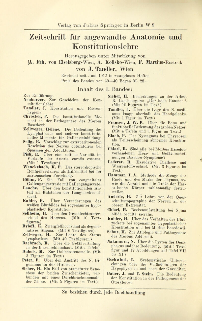 Zeitschrift für angewandte Anatomie und Konstitutionslehre Herausgegeben unter Mitwirkung von !A. Frh. von Eiselsberg -Wien, A. Kolisko -Wien, F. Martius -Rostock von J. Tandler, Wien Erscheint seit Juni 1912 in zwanglosen Heften Preis des Bandes von 80—40 Bogen M. 28.— Inhalt des I. Bandes: Zur Einführung. Neuburger. Zur Geschichte der Kon stitutionslehre. Tandler, J. Konstitution und Rassen hygiene. Chvostek, F. Das konstitutionelle Mo ment in der Pathogenese des Morbus Basedowii. Zellweger, Helene. Die Bedeutung des Lymphatismus und anderer konstitutio neller Momente für Gallensteinbildung. Selig, R. Vorschlag zur extraperitonealen Resektion des Nervus obturatorius bei Spasmen der Adduktoren. Pisk, E. Über eine seltene Varietät im Verlaufe der Arteria carotis externa. (Mit 1 Textfiüur.) Wenckebach, K. F. Das stereoskopische Röntgenvertahren als Hilfsmittel bei der anatomischen Forschung. Böhm, F. Ein Fall von congenitaler Gallengangsatresie mitGallenganyscyste. Laache. Über den konstitutionellen An teil am Entstehen der Lungenschwind sucht. Kahler, H. Über Veränderungen des weißen Blutbildes bei sogenannter hypo plastischer Konstitution. Sellheim, H. Über den Geschlechtsunter schied des Herzens. (Mit 10 Text figuren.) Byloff, K. Zwergfellhochstand als degene ratives Stigma. (Mit 6 Textfiguren). Zellweger, H. Zur Lehre des i-'tatus lymphaticus. (Mit 40 Textfiguren.) Bachrach, R. Über die Gefäß Verteilung in der Blasenschleimhaut. (Mit 2 Tafeln). Dubois, M. Zur Dolichostenomelie. (Mit 3 Figuren im Text.) Peter, F. Über den Austritt des X. tri geminus an der Hirnbasis. Sicher, H. Ein Fall von prämaturer Syno stose der beiden Zwischenkiefer, ver bunden mit einer Durchbruchsanomalie der Zähne. (Mit 5 Figuren im Text.) Sicher, H. Bemerkungen zu der Arbeit R. Landsberger : „Der hohe Gaumen. (Mit 10 Figuren im Text.) Tandler, J. Über die Lage des N. medi- anus knapp oberhalb des Handgelenks. (Mit 1 Figur im Text.) Fransen, J. W. P. Über die Form und funktionelle Bedeutung des großen Netzes. (Mit 4 Tafeln und 1 Figur im Text.) Biach, P. Der Nystagmus bei Thyreosen als Teilerscheinung abnormer Konstitu tion. Chiari, R. Sind alle bei Morbus Basedow vorhandenen Herz- und Gefäßerschei nungen Basedow-Symptome? Lederer, R. Exsudative Diathese und Wasserstoffwechsel. (Mit 3 Figuren im Text.) Hammar, I. A. Methode, die Menge der Rinde und des Marks der Thymus, so wie die Anzahl und die Größe der Has- sallschen Körper zahlenmäßig festzu stellen. Anderle, H. Zur Lehre von der Quer- schnittstopographie der Nerven an der oberen Extremität. Chiari, H. Beckenmißstaltung bei Spina bifida occulta sacralis. Kahler, H. Über das Verhalten des Blut zuckers bei sogenannter hypoplastischer Konstitution und bei Morbus Basedowii. Schur, H. Zur Ätiologie und Pathogenese des Morbus Addisonii. Nakamura, N. Über die Cysten des Oeso phagus und ihre Bedeutung. (Mit 1 Text figur und 12 Abbildungen auf Tafel VTT bis XI.) Gschwind, C. Systematische Untersu chungen über die Veränderungen der Hypophysis in und nach der Gravidität. Bauer, J. und C. Stein. Die Bedeutung der Konstitution in der Pathogenese der Otosklerose.