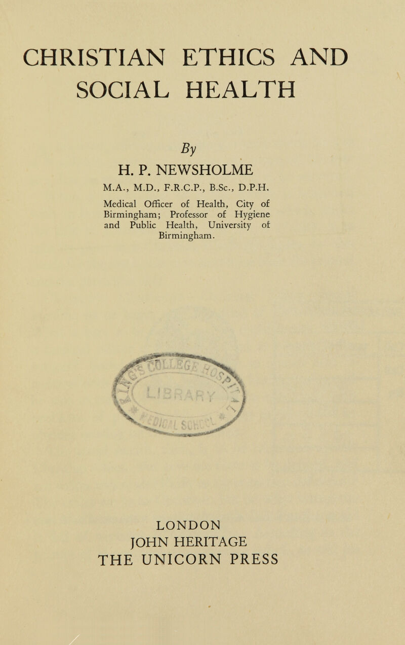 CHRISTIAN ETHICS AND SOCIAL HEALTH By H. p. NEWSHOLME M.A., M.D., F.R.C.P., B.Sc., D.P.H. Medical Officer of Health, City of Birmingham; Professor of Hygiene and Public Health, University of Birmingham. LONDON JOHN HERITAGE THE UNICORN PRESS