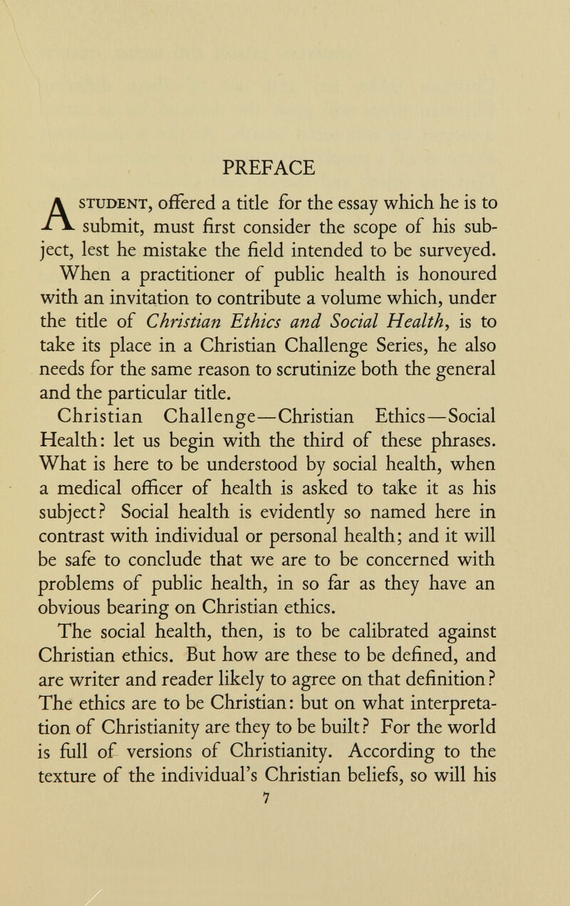 PREFACE STUDENT, offered a title for the essay which he is to submit, must first consider the scope of his sub¬ ject, lest he mistake the field intended to be surveyed. When a practitioner of public health is honoured with an invitation to contribute a volume which, under the title of Christian Ethics and Social Health, is to take its place in a Christian Challenge Series, he also needs for the same reason to scrutinize both the general and the particular title. Christian Challenge—Christian Ethics—Social Health: let us begin with the third of these phrases. What is here to be understood by social health, when a medical officer of health is asked to take it as his subject? Social health is evidently so named here in contrast with individual or personal health; and it will be safe to conclude that we are to be concerned with problems of public health, in so far as they have an obvious bearing on Christian ethics. The social health, then, is to be calibrated against Christian ethics. But how are these to be defined, and are writer and reader likely to agree on that definition ? The ethics are to be Christian : but on what interpreta¬ tion of Christianity are they to be built ? For the world is full of versions of Christianity. According to the texture of the individual's Christian beliefs, so will his 7