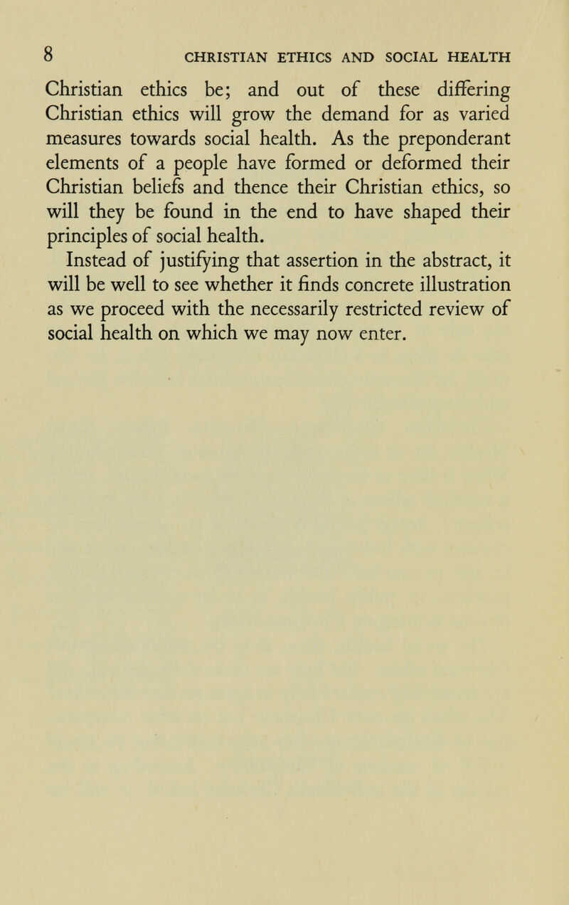 8 CHRISTIAN ETHICS AND SOCIAL HEALTH Christian ethics be; and out of these differing Christian ethics will grow the demand for as varied measures towards social health. As the preponderant elements of a people have formed or deformed their Christian beliefs and thence their Christian ethics, so will they be found in the end to have shaped their principles of social health. Instead of justifying that assertion in the abstract, it will be well to see whether it finds concrete illustration as we proceed with the necessarily restricted review of social health on which we may now enter.