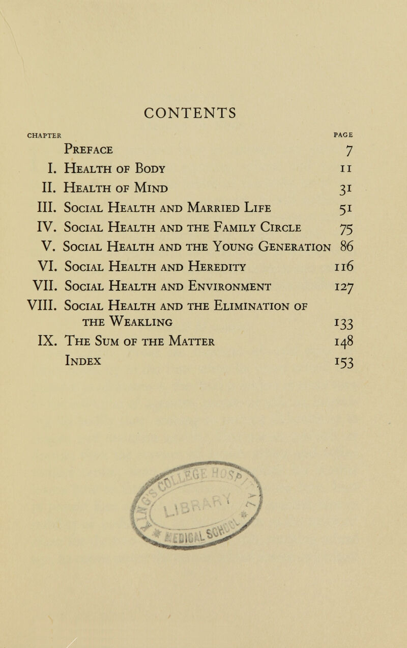 CONTENTS CHAPTER PAGE Preface 7 I. Health of Body ii II. Health of Mind 31 III. Social Health and Married Life 51 IV. Social Health and the Family Circle 75 V. Social Health and the Young Generation 86 VI. Social Health and Heredity 116 VII. Social Health and Environment 127 VIII. Social Health and the Elimination of the Weakling 133 IX. The Sum of the Matter 148 Index 153