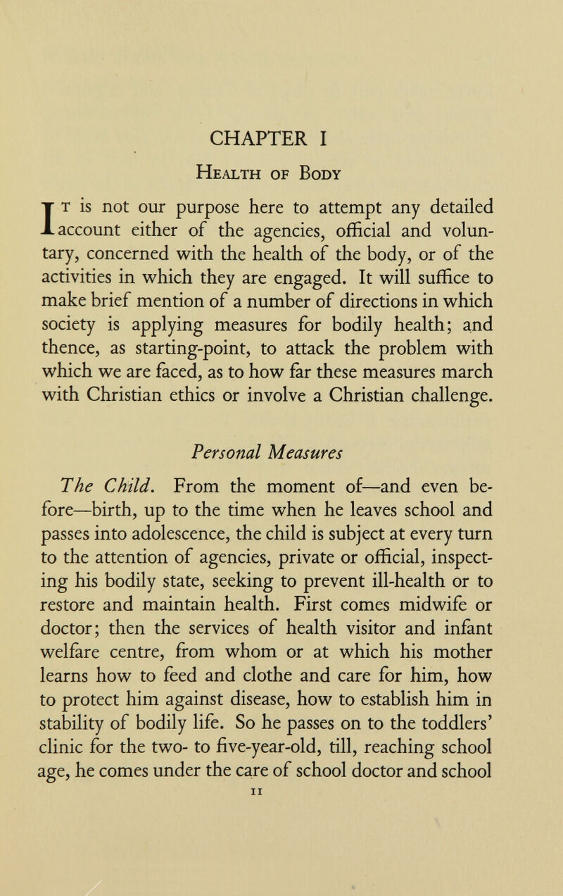 CHAPTER I Health of Body It is not our purpose here to attempt any detailed account either of the agencies, official and volun¬ tary, concerned with the health of the body, or of the activities in v^^hich they are engaged. It will suffice to make brief mention of a number of directions in which society is applying measures for bodily health; and thence, as starting-point, to attack the problem with which we are faced, as to how far these measures march with Christian ethics or involve a Christian challenge. Personal Measures The Child. From the moment of—and even be¬ fore—birth, up to the time when he leaves school and passes into adolescence, the child is subject at every turn to the attention of agencies, private or official, inspect¬ ing his bodily state, seeking to prevent ill-health or to restore and maintain health. First comes midwife or doctor; then the services of health visitor and infant welfare centre, from whom or at which his mother learns how to feed and clothe and care for him, how to protect him against disease, how to establish him in stability of bodily life. So he passes on to the toddlers' clinic for the two- to five-year-old, till, reaching school age, he comes under the care of school doctor and school ii