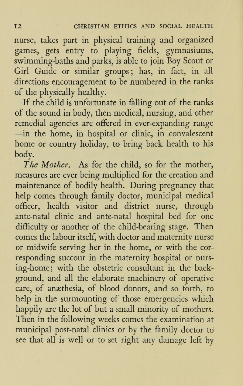 12 CHRISTIAN ETHICS AND SOCIAL HEALTH nurse, takes part in physical training and organized games, gets entry to playing fields, gymnasiums, swimming-baths and parks, is able to join Boy Scout or Girl Guide or similar groups ; has, in fact, in all directions encouragement to be numbered in the ranks of the physically healthy. If the child is unfortunate in falling out of the ranks of the sound in body, then medical, nursing, and other remedial agencies are offered in ever-expanding range —in the home, in hospital or clinic, in convalescent home or country holiday, to bring back health to his body. The Mother. As for the child, so for the mother, measures are ever being multiplied for the creation and maintenance of bodily health. During pregnancy that help comes through family doctor, municipal medical officer, health visitor and district nurse, through ante-natal clinic and ante-natal hospital bed for one difficulty or another of the child-bearing stage. Then comes the labour itself, v^^ith doctor and maternity nurse or midwife serving her in the home, or with the cor¬ responding succour in the maternity hospital or nurs¬ ing-home; with the obstetric consultant in the back¬ ground, and all the elaborate machinery of operative care, of anaethesia, of blood donors, and so forth, to help in the surmounting of those emergencies which happily are the lot of but a small minority of mothers. Then in the following weeks comes the examination at municipal post-natal clinics or by the family doctor to see that all is well or to set right any damage left by