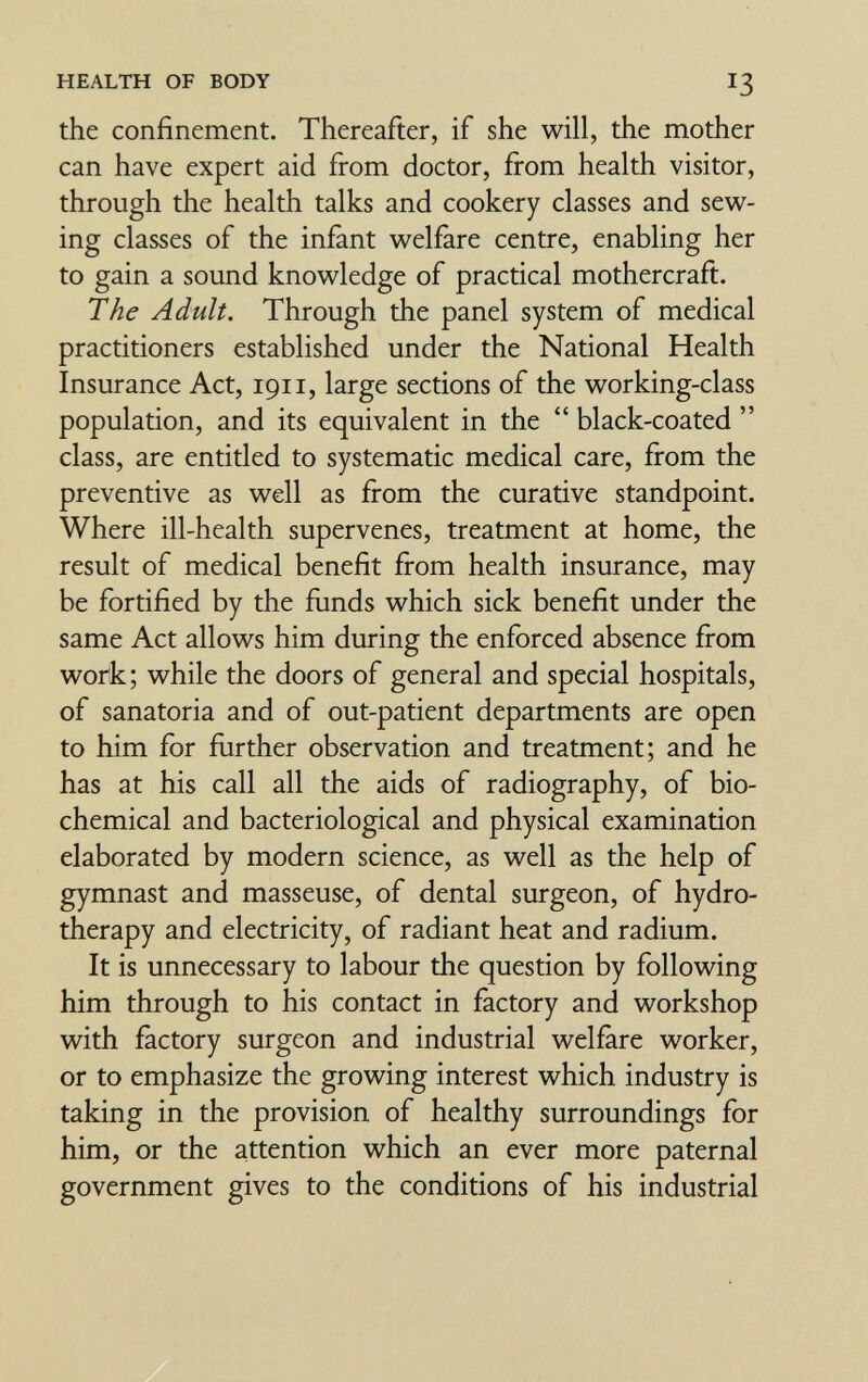 HEALTH OF BODY I3 the confinement. Thereafter, if she will, the mother can have expert aid from doctor, from health visitor, through the health talks and cookery classes and sew¬ ing classes of the infant w^elfare centre, enabling her to gain a sound knov^^ledge of practical mothercraft. The Adult, Through the panel system of medical practitioners established under the National Health Insurance Act, 1911, large sections of the w^orking-class population, and its equivalent in the  black-coated  class, are entitled to systematic medical care, from the preventive as w^ell as from the curative standpoint. Where ill-health supervenes, treatment at home, the result of medical benefit from health insurance, may be fortified by the funds v^^hich sick benefit under the same Act allow^s him during the enforced absence fiom v^^oiik; while the doors of general and special hospitals, of sanatoria and of out-patient departments are open to him for further observation and treatment; and he has at his call all the aids of radiography, of bio¬ chemical and bacteriological and physical examination elaborated by modern science, as well as the help of gymnast and masseuse, of dental surgeon, of hydro¬ therapy and electricity, of radiant heat and radium. It is unnecessary to labour the question by following him through to his contact in factory and workshop with factory surgeon and industrial welfare worker, or to emphasize the growing interest which industry is taking in the provision of healthy surroundings for him, or the attention which an ever more paternal government gives to the conditions of his industrial