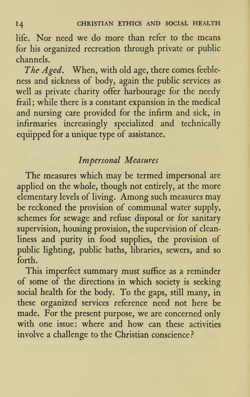 14 CHRISTIAN ETHICS AND SOCIAL HEALTH life. Nor need we do more than refer to the means for his organized recreation through private or public channels. The Aged. When, with old age, there comes feeble¬ ness and sickness of body, again the public services as well as private charity offer harbourage for the needy frail; while there is a constant expansion in the medical and nursing care provided for the infirm and sick, in infirmaries increasingly specialized and technically equipped for a unique type of assistance. Impersonal Measures The measures which may be termed impersonal are applied on the whole, though not entirely, at the more elementary levels of living. Among such measures may be reckoned the provision of communal water supply, schemes for sewage and refuse disposal or for sanitary supervision, housing provision, the supervision of clean¬ liness and purity in food supplies, the provision of public lighting, public baths, libraries, sewers, and so forth. This imperfect summary must suffice as a reminder of some of the directions in which society is seeking social health for the body. To the gaps, still many, in these organized services reference need not here be made. For the present purpose, we are concerned only with one issue: where and how can these activities involve a challenge to the Christian conscience ?