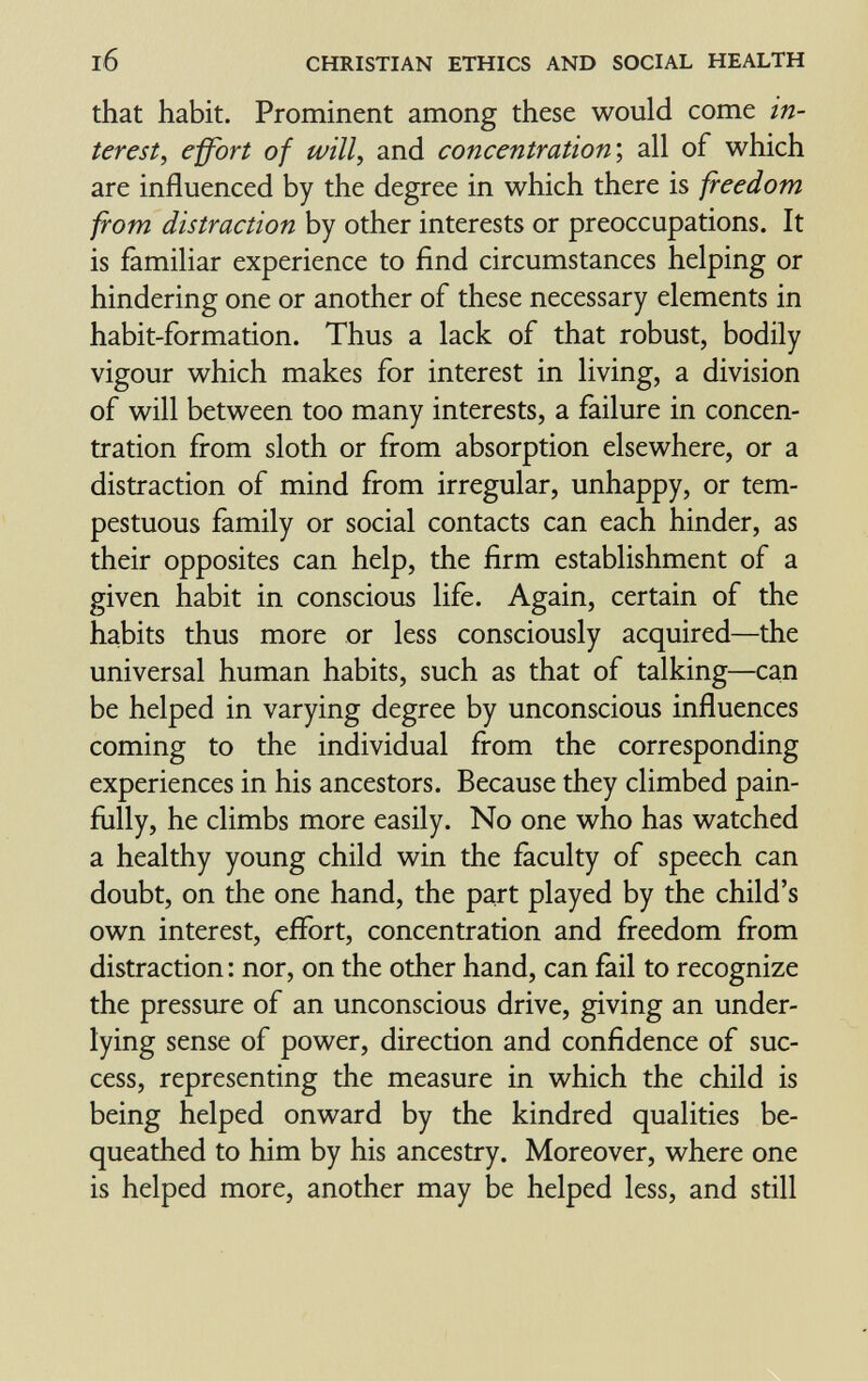 CHRISTIAN ETHICS AND SOCIAL HEALTH that habit. Prominent among these would come in¬ terest^ effort of will, and concentration', all of which are influenced by the degree in which there is freedom from distraction by other interests or preoccupations. It is familiar experience to find circumstances helping or hindering one or another of these necessary elements in habit-formation. Thus a lack of that robust, bodily vigour which makes for interest in living, a division of will between too many interests, a failure in concen¬ tration fí-om sloth or from absorption elsewhere, or a distraction of mind from irregular, unhappy, or tem¬ pestuous family or social contacts can each hinder, as their opposites can help, the firm establishment of a given habit in conscious life. Again, certain of the habits thus more or less consciously acquired—the universal human habits, such as that of talking—can be helped in varying degree by unconscious influences coming to the individual from the corresponding experiences in his ancestors. Because they climbed pain¬ fully, he climbs more easily. No one who has watched a healthy young child win the faculty of speech can doubt, on the one hand, the part played by the child's own interest, effort, concentration and freedom from distraction : nor, on the other hand, can fail to recognize the pressure of an unconscious drive, giving an under¬ lying sense of power, direction and confidence of suc¬ cess, representing the measure in which the child is being helped onward by the kindred qualities be¬ queathed to him by his ancestry. Moreover, where one is helped more, another may be helped less, and still