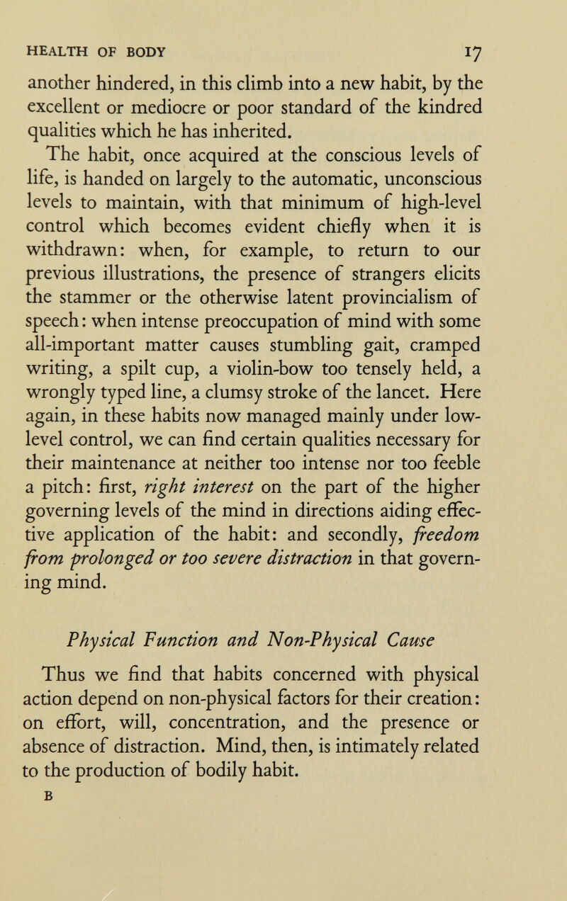 HEALTH OF BODY 17 another hindered, in diis climb into a new habit, by the excellent or mediocre or poor standard of the kindred qualities which he has inherited. The habit, once acquired at the conscious levels of life, is handed on largely to the automatic, unconscious levels to maintain, with that minimum of high-level control which becomes evident chiefly when it is withdrawn: when, for example, to return to our previous illustrations, the presence of strangers elicits the stammer or the otherwise latent provincialism of speech : when intense preoccupation of mind with some all-important matter causes stumbling gait, cramped writing, a spilt cup, a violin-bow too tensely held, a wrongly typed line, a clumsy stroke of the lancet. Here again, in these habits now managed mainly under low- level control, we can find certain qualities necessary for their maintenance at neither too intense nor too feeble a pitch: first, ñght interest on the part of the higher governing levels of the mind in directions aiding effec¬ tive application of the habit: and secondly, freedom from -prolonged or too severe distraction in that govern¬ ing mind. Physical Function and Non-Physical Cause Thus we find that habits concerned with physical action depend on non-physical factors for their creation : on effort, will, concentration, and the presence or absence of distraction. Mind, then, is intimately related to the production of bodily habit. в