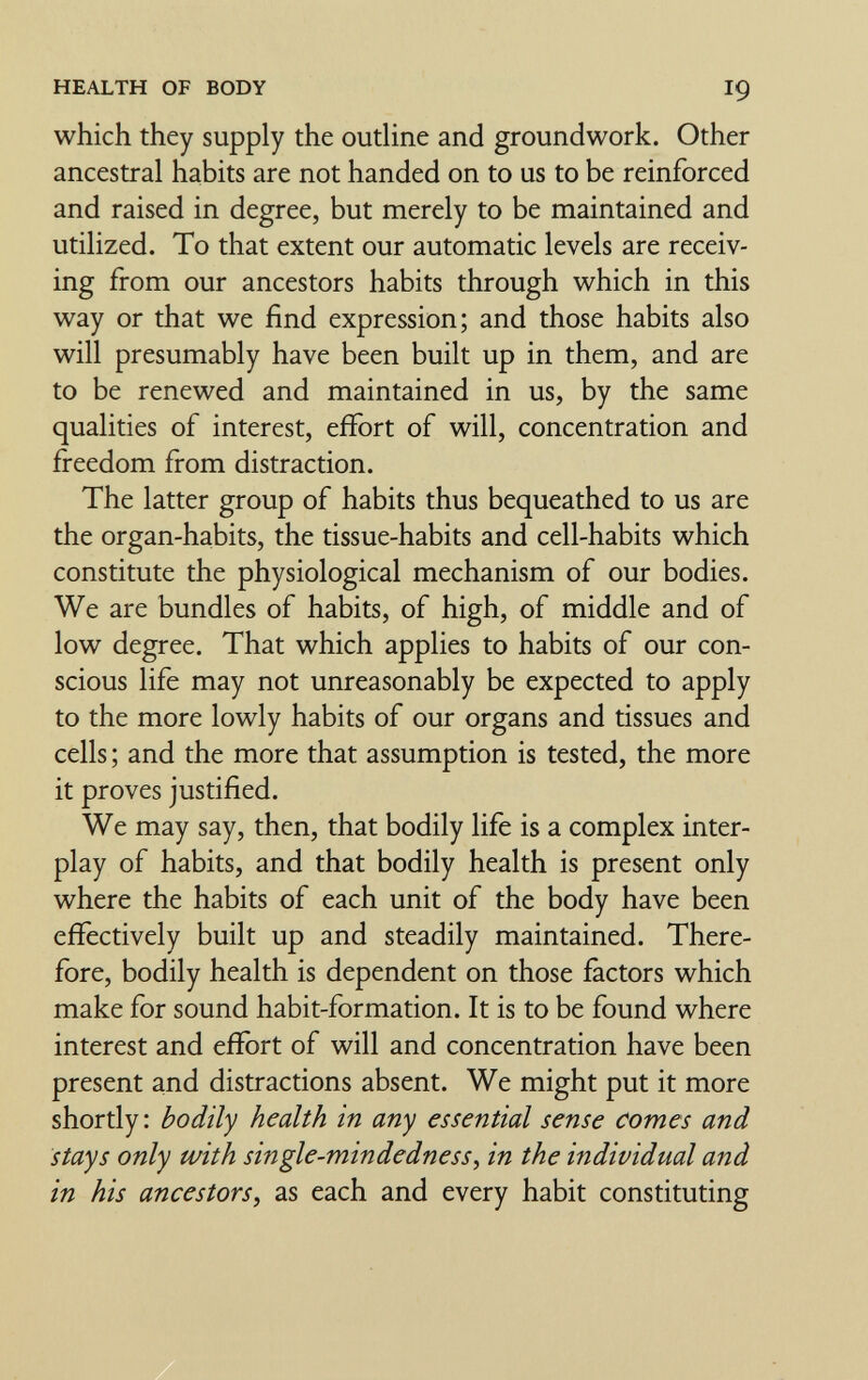 HEALTH OF BODY I9 which they supply the outline and groundwork. Other ancestral habits are not handed on to us to be reinforced and raised in degree, but merely to be maintained and utilized. To that extent our automatic levels are receiv¬ ing from our ancestors habits through which in this way or that we find expression; and those habits also will presumably have been built up in them, and are to be renewed and maintained in us, by the same qualities of interest, effort of will, concentration and freedom from distraction. The latter group of habits thus bequeathed to us are the organ-habits, the tissue-habits and cell-habits which constitute the physiological mechanism of our bodies. We are bundles of habits, of high, of middle and of low degree. That which applies to habits of our con¬ scious life may not unreasonably be expected to apply to the more lowly habits of our organs and tissues and cells ; and the more that assumption is tested, the more it proves justified. We may say, then, that bodily life is a complex inter¬ play of habits, and that bodily health is present only where the habits of each unit of the body have been efïèctively built up and steadily maintained. There¬ fore, bodily health is dependent on those factors which make for sound habit-formation. It is to be found where interest and effort of will and concentration have been present and distractions absent. We might put it more shortly: bodily health in any essential sense comes and stays only with single-mindedness^ in the individual and in his ancestors, as each and every habit constituting