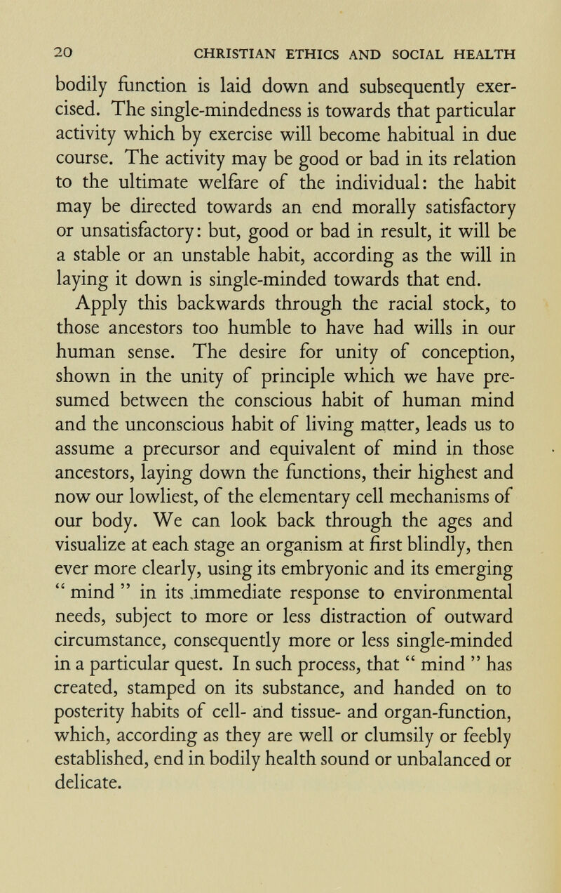 20 CHRISTIAN ETHICS AND SOCIAL HEALTH bodily function is laid down and subsequently exer¬ cised. The single-mindedness is towards that particular activity which by exercise will become habitual in due course. The activity may be good or bad in its relation to the ultimate welfare of the individual: the habit may be directed towards an end morally satisfactory or unsatisfactory: but, good or bad in result, it will be a stable or an unstable habit, according as the will in laying it down is single-minded towards that end. Apply this backwards through the racial stock, to those ancestors too humble to have had wills in our human sense. The desire for unity of conception, shown in the unity of principle which we have pre¬ sumed between the conscious habit of human mind and the unconscious habit of living matter, leads us to assume a precursor and equivalent of mind in those ancestors, laying down the functions, their highest and now our lowliest, of the elementary cell mechanisms of our body. We can look back through the ages and visualize at each stage an organism at first blindly, then ever more clearly, using its embryonic and its emerging  mind  in its immediate response to environmental needs, subject to more or less distraction of outward circumstance, consequently more or less single-minded in a particular quest. In such process, that  mind  has created, stamped on its substance, and handed on to posterity habits of cell- and tissue- and organ-function, which, according as they are well or clumsily or feebly established, end in bodily health sound or unbalanced or delicate.