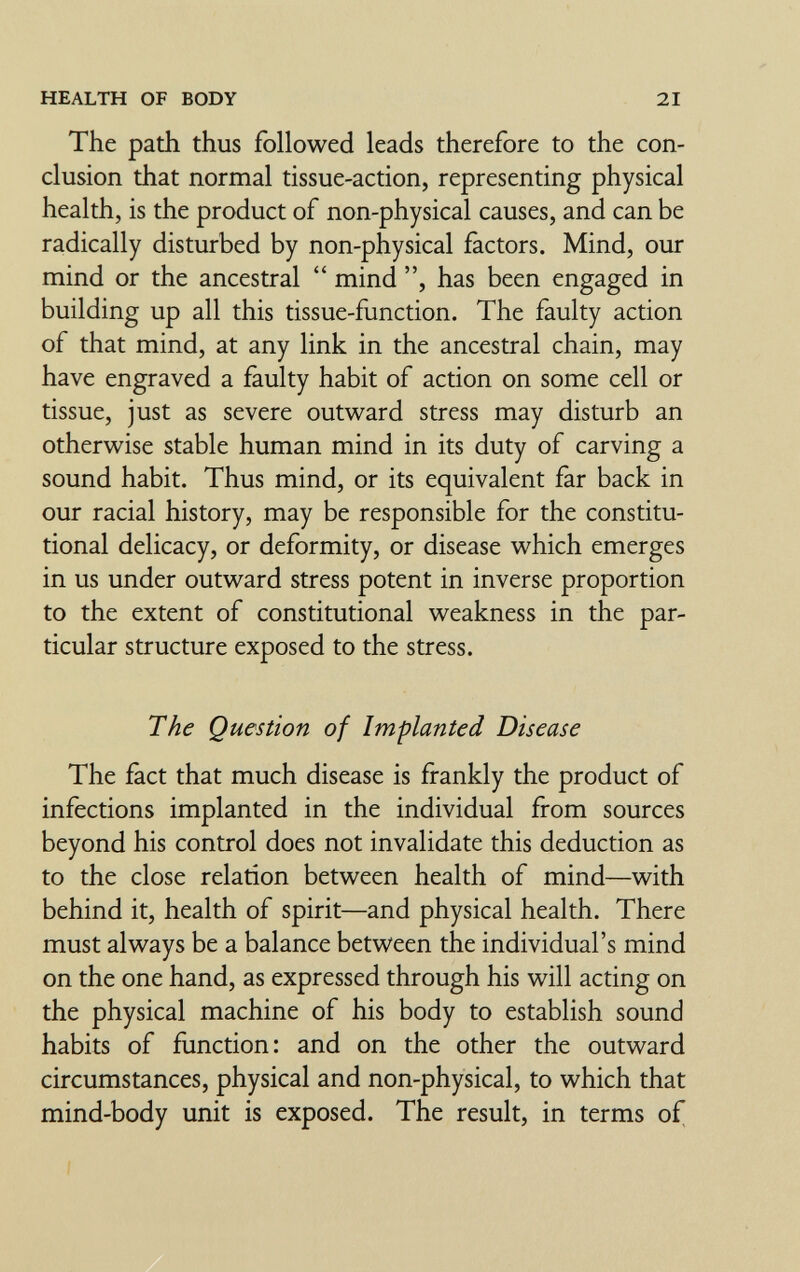 HEALTH OF BODY 21 The path thus followed leads therefore to the con¬ clusion that normal tissue-action, representing physical health, is the product of non-physical causes, and can be radically disturbed by non-physical factors. Mind, our mind or the ancestral  mind has been engaged in building up all this tissue-function. The faulty action of that mind, at any link in the ancestral chain, may have engraved a faulty habit of action on some cell or tissue, just as severe outward stress may disturb an otherwise stable human mind in its duty of carving a sound habit. Thus mind, or its equivalent far back in our racial history, may be responsible for the constitu¬ tional delicacy, or deformity, or disease which emerges in us under outward stress potent in inverse proportion to the extent of constitutional weakness in the par¬ ticular structure exposed to the stress. The Question of Implanted Disease The fact that much disease is frankly the product of infections implanted in the individual from sources beyond his control does not invalidate this deduction as to the close relation between health of mind—with behind it, health of spirit—and physical health. There must always be a balance between the individual's mind on the one hand, as expressed through his will acting on the physical machine of his body to establish sound habits of function: and on the other the outward circumstances, physical and non-physical, to which that mind-body unit is exposed. The result, in terms of