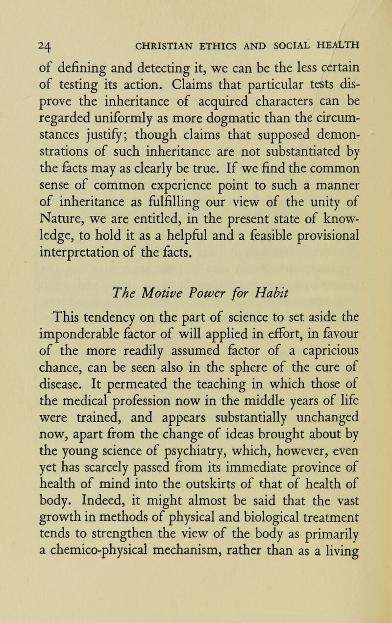 24 CHRISTIAN ETHICS AND SOCIAL HEALTH of defining and detecting it, we can be the less certain of testing its action. Claims that particular tests dis¬ prove the inheritance of acquired characters can be regarded uniformly as more dogmatic than the circum¬ stances justify; though claims that supposed demon¬ strations of such inheritance are not substantiated by the facts may as clearly be true. If we find the common sense of common experience point to such a manner of inheritance as fulfilling our view of the unity of Nature, we are entitled, in the present state of know¬ ledge, to hold it as a helpflil and a feasible provisional interpretation of the facts. The Motive Power for Habit This tendency on the part of science to set aside the imponderable factor of will applied in effort, in favour of the more readily assumed factor of a capricious chance, can be seen also in the sphere of the cure of disease. It permeated the teaching in which those of the medical profession now in the middle years of life were trained, and appears substantially unchanged now, apart from the change of ideas brought about by the young science of psychiatry, which, however, even yet has scarcely passed from its immediate province of health of mind into the outskirts of that of health of body. Indeed, it might almost be said that the vast growth in methods of physical and biological treatment tends to strengthen the view of the body as primarily a chemico-physical mechanism, rather than as a living