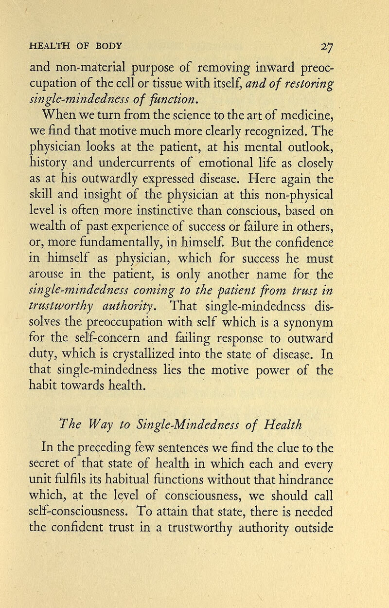 / HEALTH OF BODY TJ and non-material purpose of removing inward preoc¬ cupation of the cell or tissue with itself, and of restoring single-mindeàness of function. When we turn from the science to the art of medicine, we find that motive much more clearly recognized. The ; physician looks at the patient, at his mental outlook, history and undercurrents of emotional life as closely as at his outwardly expressed disease. Here again the skill and insight of the physician at this non-physical level is often more instinctive than conscious, based on wealth of past experience of success or failure in others, or, more fundamentally, in himself. But the confidence in himself as physician, which for success he must arouse in the patient, is only another name for the single-mindcdness coming to the patient from trust in trustivorthy authority. That single-mindedness dis¬ solves the preoccupation v^^ith self which is a synonym for the self-concern and failing response to outward duty, which is crystallized into the state of disease. In that single-mindedness lies the motive power of the habit towards health. The Way to Single-Mindedness of Health In the preceding few sentences we find the clue to the secret of that state of health in which each and every unit fulfils its habitual fimctions without that hindrance which, at the level of consciousness, we should call self-consciousness. To attain that state, there is needed the confident trust in a trustworthy authority outside