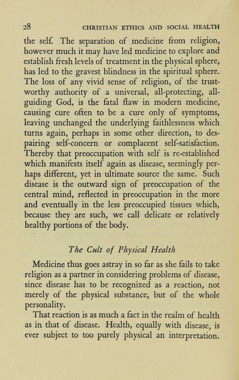 28 CHRISTIAN ETHICS AND SOCIAL HEALTH the self. The separation of medicine from religion, however much it may have led medicine to explore and establish fresh levels of treatment in the physical sphere, has led to the gravest blindness in the spiritual sphere. The loss of any vivid sense of religion, of the trust¬ worthy authority of a universal, all-protecting, all- guiding God, is the fatal flaw in modern medicine, causing cure often to be a cure only of symptoms, leaving unchanged the underlying faithlessness which turns again, perhaps in some other direction, to des¬ pairing self-concern or complacent self-satisfaction. Thereby that preoccupation with self is re-established which manifests itself again as disease, seemingly per¬ haps different, yet in ultimate source the same. Such disease is the outward sign of preoccupation of the central mind, reflected in preoccupation in the more and eventually in the less preoccupied tissues which, because they are such, we call delicate or relatively healthy portions of the body. The Cult of Physical Health Medicine thus goes astray in so far as she fails to take religion as a partner in considering problems of disease, since disease has to be recognized as a reaction, not merely of the physical substance, but of the whole personality. That reaction is as much a fact in the realm of health as in that of disease. Health, equally with disease, is ever subject to too purely physical an interpretation.