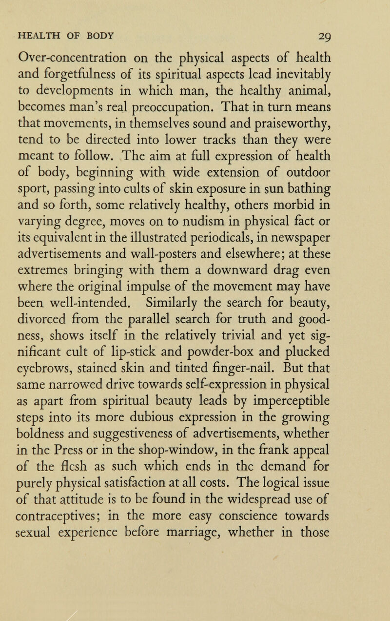 HEALTH OF BODY 29 Over-concentration on the physical aspects of health and forgetflilness of its spiritual aspects lead inevitably to developments in which man, the healthy animal, becomes man's real preoccupation. That in turn means that movements, in themselves sound and praisev^^orthy, tend to be directed into lower tracks than they were meant to follow. The aim at full expression of health of body, beginning with wide extension of outdoor sport, passing into cults of skin exposure in sun bathing and so forth, some relatively healthy, others morbid in varying degree, moves on to nudism in physical fact or its equivalent in the illustrated periodicals, in newspaper advertisements and wall-posters and elsewhere; at these extremes bringing with them a downward drag even where the original impulse of the movement may have been well-intended. Similarly the search for beauty, divorced from the parallel search for truth and good¬ ness, shows itself in the relatively trivial and yet sig¬ nificant cult of lip-stick and powder-box and plucked eyebrows, stained skin and tinted finger-nail. But that same narrowed drive towards self-expression in physical as apart from spiritual beauty leads by imperceptible steps into its more dubious expression in the growing boldness and suggestiveness of advertisements, whether in the Press or in the shop-window, in the firank appeal of the flesh as such which ends in the demand for purely physical satisfaction at all costs. The logical issue of that attitude is to be found in the widespread use of contraceptives; in the more easy conscience towards sexual experience before marriage, whether in those