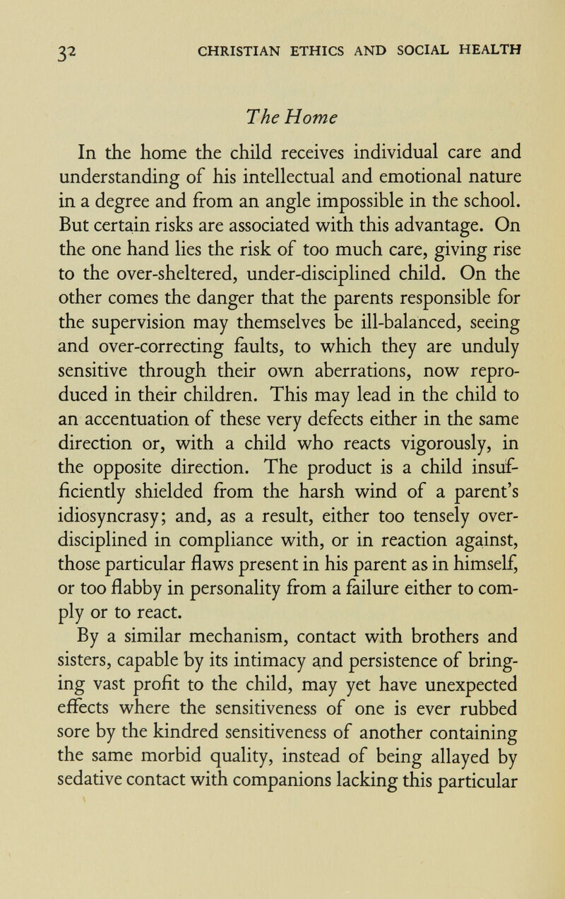 32 CHRISTIAN ETHICS AND SOCIAL HEALTH The Home In the home the child receives individual care and understanding of his intellectual and emotional nature in a degree and from an angle impossible in the school. But certain risks are associated w^ith this advantage. On the one hand lies the risk of too much care, giving rise to the over-sheltered, under-disciplined child. On the other comes the danger that the parents responsible for the supervision may themselves be ill-balanced, seeing and over-correcting faults, to which they are unduly sensitive through their own aberrations, now repro¬ duced in their children. This may lead in the child to an accentuation of these very defects either in the same direction or, with a child who reacts vigorously, in the opposite direction. The product is a child insuf¬ ficiently shielded from the harsh wind of a parent's idiosyncrasy; and, as a result, either too tensely over- disciplined in compliance with, or in reaction against, those particular flaws present in his parent as in himself, or too flabby in personality from a failure either to com¬ ply or to react. By a similar mechanism, contact with brothers and sisters, capable by its intimacy and persistence of bring¬ ing vast profit to the child, may yet have unexpected efïècts where the sensitiveness of one is ever rubbed sore by the kindred sensitiveness of another containing the same morbid quality, instead of being allayed by sedative contact with companions lacking this particular