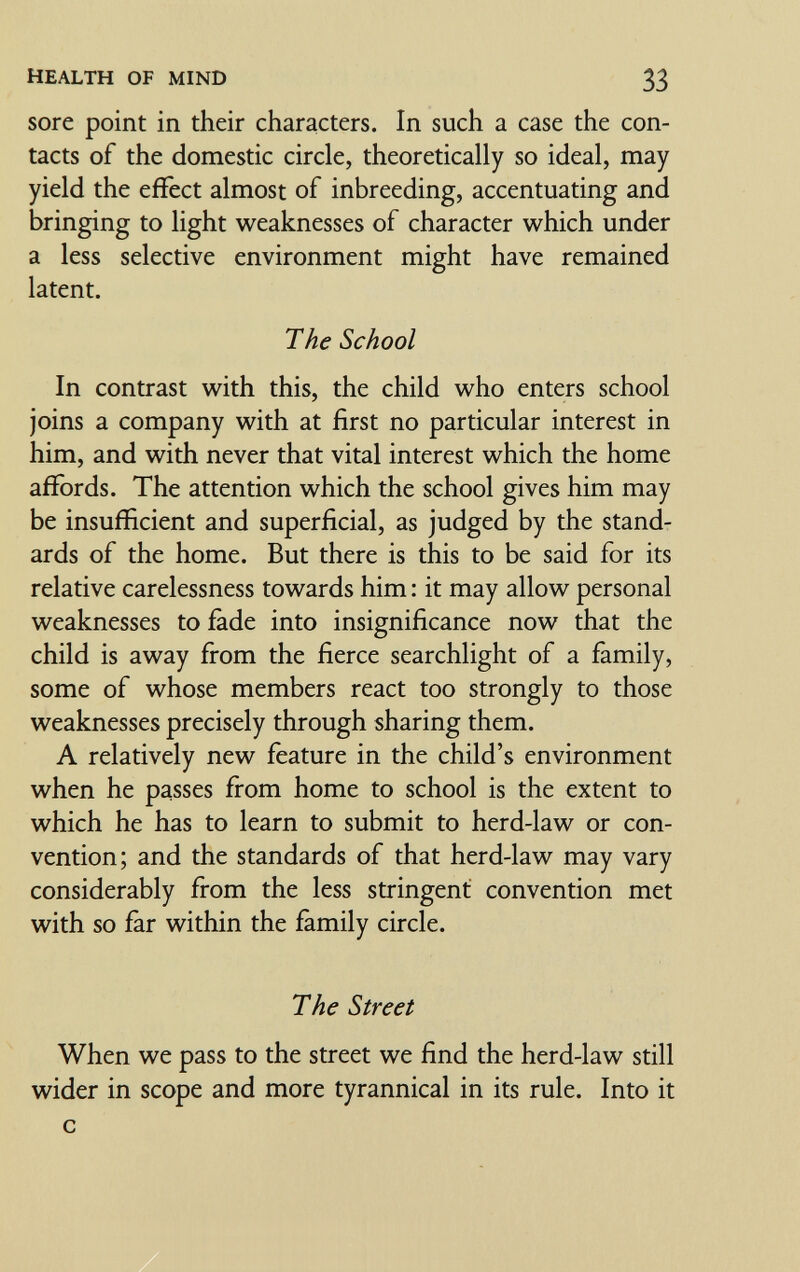 HEALTH OF MIND 33 sore point in their characters. In such a case the con¬ tacts of the domestic circle, theoretically so ideal, may yield the effect almost of inbreeding, accentuating and bringing to light weaknesses of character which under a less selective environment might have remained latent. The School In contrast with this, the child who enters school joins a company with at first no particular interest in him, and with never that vital interest which the home affords. The attention which the school gives him may be insufficient and superficial, as judged by the stand¬ ards of the home. But there is this to be said for its relative carelessness towards him : it may allow personal weaknesses to fade into insignificance now that the child is away from the fierce searchlight of a family, some of whose members react too strongly to those weaknesses precisely through sharing them. A relatively new feature in the child's environment when he passes from home to school is the extent to which he has to learn to submit to herd-law or con¬ vention; and the standards of that herd-law may vary considerably from the less stringent convention met with so far within the family circle. The Street When we pass to the street we find the herd-law still wider in scope and more tyrannical in its rule. Into it с