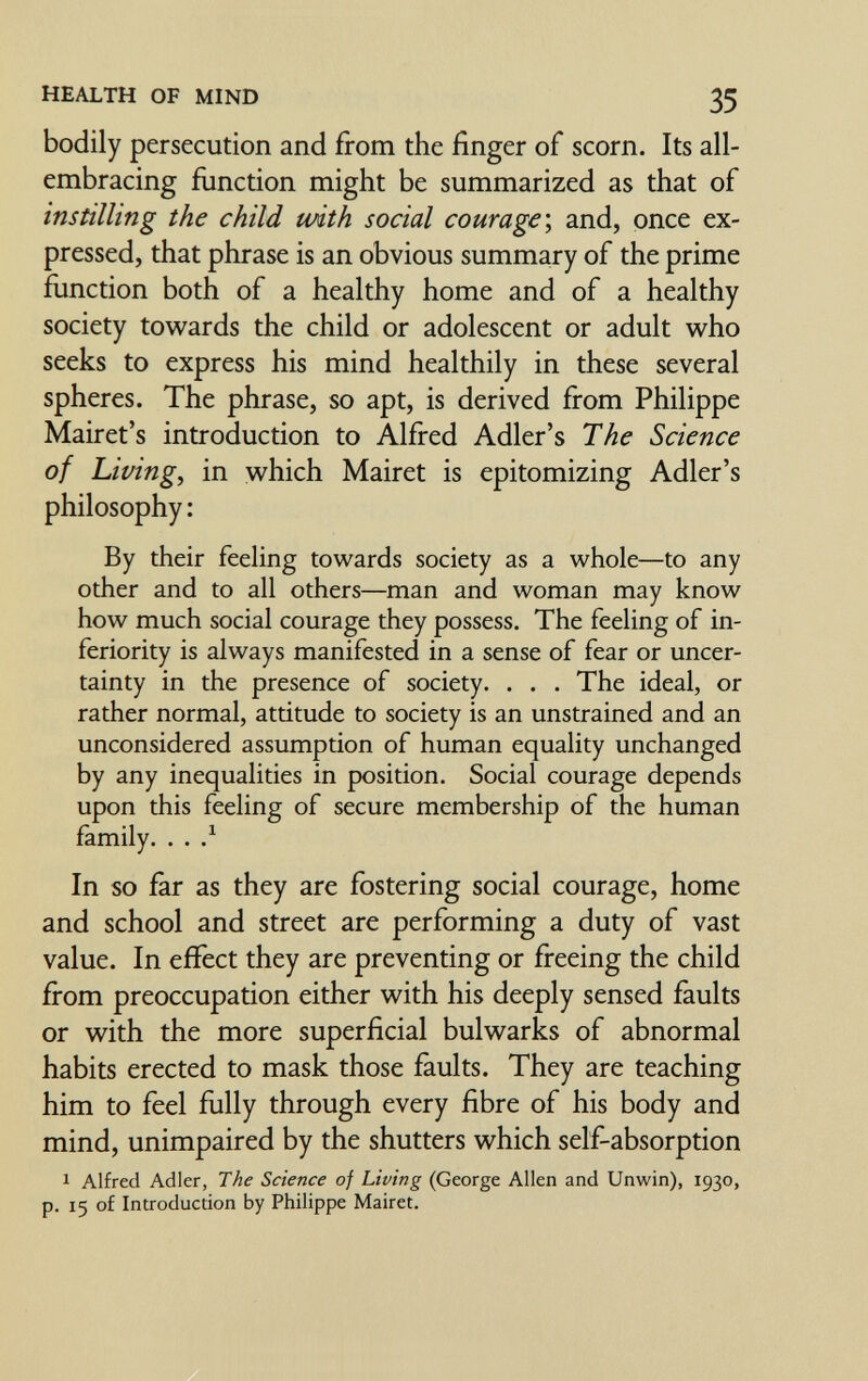 HEALTH OF MIND 35 bodily persecution and from the finger of scorn. Its all- embracing function might be summarized as that of instilling the child with social courage \ and, once ex¬ pressed, that phrase is an obvious summary of the prime function both of a healthy home and of a healthy society towards the child or adolescent or adult who seeks to express his mind healthily in these several spheres. The phrase, so apt, is derived from Philippe Mairet's introduction to Alfred Adler's The Science of Livings in which Mairet is epitomizing Adler's philosophy : By dieir feeling towards society as a whole—to any other and to all others—man and woman may know how much social courage they possess. The feeling of in¬ feriority is always manifested in a sense of fear or uncer¬ tainty in the presence of society. . . . The ideal, or rather normal, attitude to society is an unstrained and an unconsidered assumption of human equality unchanged by any inequalities in position. Social courage depends upon this feeling of secure membership of the human family. . . .^ In so far as they are fostering social courage, home and school and street are performing a duty of vast value. In effect they are preventing or freeing the child fi*om preoccupation either with his deeply sensed faults or with the more superficial bulwarks of abnormal habits erected to mask those faults. They are teaching him to feel fully through every fibre of his body and mind, unimpaired by the shutters which self-absorption 1 Alfred Adler, The Science of Living (George Allen and Unwin), 1930, p. 15 of Introducrion by Philippe Mairet.