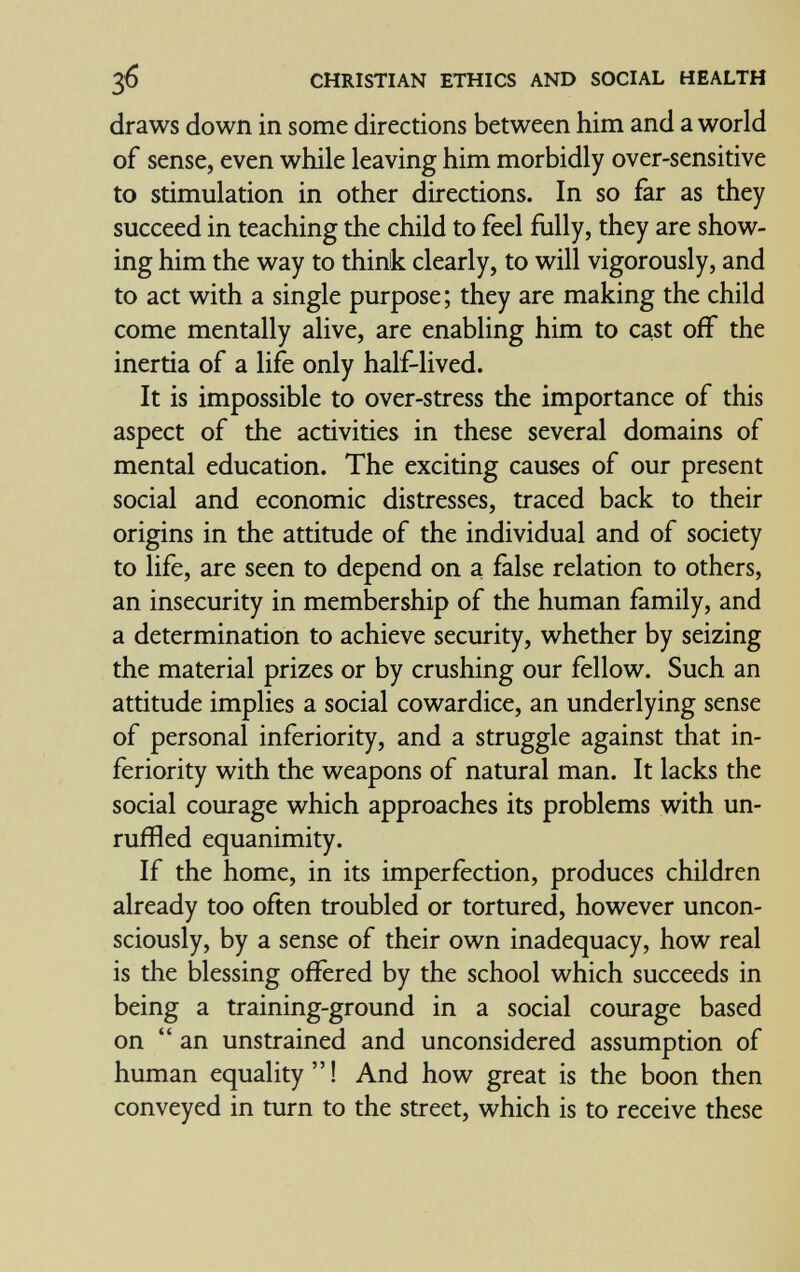 зб CHRISTIAN ETHICS AND SOCIAL HEALTH draws down in some directions between him and a world of sense, even while leaving him morbidly over-sensitive to stimulation in other directions. In so far as they succeed in teaching the child to feel fully, they are show¬ ing him the way to think clearly, to will vigorously, and to act with a single purpose; they are making the child come mentally alive, are enabling him to cast off the inertia of a life only half-lived. It is impossible to over-stress the importance of this aspect of the activities in these several domains of mental education. The exciting causes of our present social and economic distresses, traced back to their origins in the attitude of the individual and of society to life, are seen to depend on a false relation to others, an insecurity in membership of the human family, and a determination to achieve security, whether by seizing the material prizes or by crushing our fellow. Such an attitude implies a social cowardice, an underlying sense of personal inferiority, and a struggle against that in¬ feriority with the weapons of natural man. It lacks the social courage which approaches its problems with un¬ ruffled equanimity. If the home, in its imperfection, produces children already too often troubled or tortured, however uncon¬ sciously, by a sense of their own inadequacy, how real is the blessing ofïèred by the school which succeeds in being a training-ground in a social courage based on an unstrained and unconsidered assumption of human equality  ! And how great is the boon then conveyed in turn to the street, which is to receive these