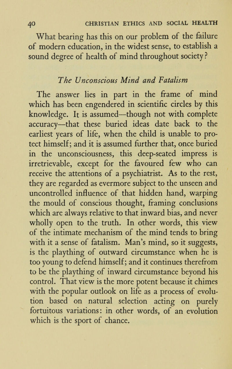 40 CHRISTIAN ETHICS AND SOCIAL HEALTH What bearing has this on our problem of the failure of modern education, in the widest sense, to establish a sound degree of health of mind throughout society ? The Unconscious Mind and Fatalism The answer lies in part in the frame of mind which has been engendered in scientific circles by this knowledge. It is assumed—though not with complete accuracy—that these buried ideas date back to the earliest years of life, when the child is unable to pro¬ tect himself; and it is assumed further that, once buried in the unconsciousness, this deep-seated impress is irretrievable, except for the favoured few who can receive the attentions of a psychiatrist. As to the rest, they are regarded as evermore subject to the unseen and uncontrolled influence of that hidden hand, warping the mould of conscious thought, framing conclusions which are always relative to that inward bias, and never wholly open to the truth. In other words, this view of the intimate mechanism of the mind tends to bring with it a sense of fatalism. Man's mind, so it suggests, is the plaything of outward circumstance when he is too young to defend himself; and it continues therefrom to be the plaything of inward circumstance beyond his control. That view is the more potent because it chimes with the popular outlook on life as a process of evolu¬ tion based on natural selection acting on purely fortuitous variations: in other words, of an evolution which is the sport of chance.