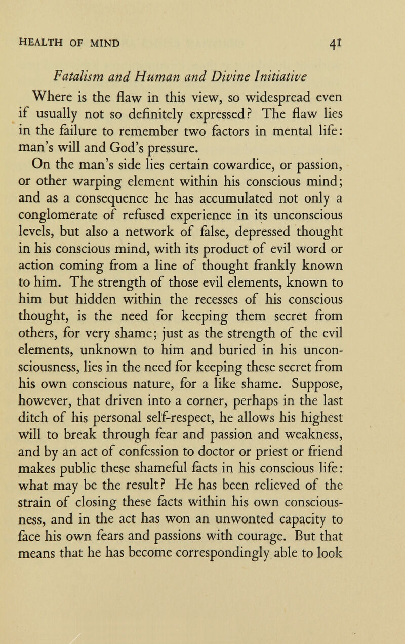 HEALTH OF MIND 41 Fatalism and Human and Divine Initiative Where is the flaw in this view, so widespread even if usually not so definitely expressed? The flaw lies in the failure to remember two factors in mental life: man's will and God's pressure. On the man's side lies certain cowardice, or passion, or other warping element within his conscious mind; and as a consequence he has accumulated not only a conglomerate of refused experience in its unconscious levels, but also a network of false, depressed thought in his conscious mind, with its product of evil word or action coming from a line of thought frankly known to him. The strength of those evil elements, known to him but hidden within the recesses of his conscious thought, is the need for keeping them secret from others, for very shame; just as the strength of the evil elements, unknown to him and buried in his uncon¬ sciousness, lies in the need for keeping these secret from his own conscious nature, for a like shame. Suppose, however, that driven into a corner, perhaps in the last ditch of his personal self-respect, he allows his highest vi'ill to break through fear and passion and weakness, and by an act of confession to doctor or priest or friend makes public these shamefiil facts in his conscious life : what may be the result? He has been relieved of the strain of closing these facts within his own conscious¬ ness, and in the act has won an unwonted capacity to face his own fears and passions with courage. But that means that he has become correspondingly able to look