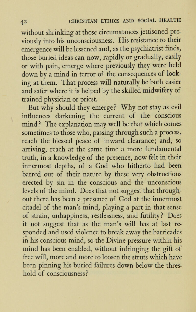 42 CHRISTIAN ETHICS AND SOCIAL HEALTH without shrinking at those circumstances jettisoned pre¬ viously into his unconsciousness. His resistance to their emergence will be lessened and, as the psychiatrist finds, those buried ideas can now, rapidly or gradually, easily or with pain, emerge where previously they were held down by a mind in terror of the consequences of look¬ ing at them. That process will naturally be both easier and safer where it is helped by the skilled midwifery of trained physician or priest. But why should they emerge? Why not stay as evil influences darkening the current of the conscious mind ? The explanation may well be that which comes sometimes to those who, passing through such a process, reach the blessed peace of inward clearance; and, so arriving, reach at the same time a more fundamental truth, in a knowledge of the presence, now felt in their innermost depths, of a God who hitherto had been barred out of their nature by these very obstructions erected by sin in the conscious and the unconscious levels of the mind. Does that not suggest that through¬ out there has been a presence of God at the innermost citadel of the man's mind, playing a part in that sense of strain, unhappiness, restlessness, and futility? Does it not suggest that as the man's will has at last re¬ sponded and used violence to break away the barricades in his conscious mind, so the Divine pressure within his mind has been enabled, without infringing the gift of free will, more and more to loosen the struts which have been pinning his buried failures down below the thres¬ hold of consciousness?