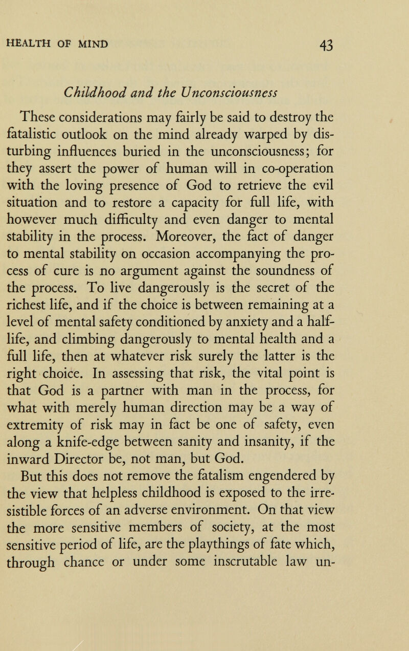 HEALTH OF MIND 43 Childhood and the Unconsciousness These considerations may fairly be said to destroy the fatalistic outlook on the mind already warped by dis¬ turbing influences buried in the unconsciousness; for they assert the power of human will in co-operation with the loving presence of God to retrieve the evil situation and to restore a capacity for full life, with however much difficulty and even danger to mental stability in the process. Moreover, the fact of danger to mental stability on occasion accompanying the pro¬ cess of cure is no argument against the soundness of the process. To live dangerously is the secret of the richest life, and if the choice is between remaining at a level of mental safety conditioned by anxiety and a half- life, and climbing dangerously to mental health and a full life, then at whatever risk surely the latter is the right choice. In assessing that risk, the vital point is that God is a partner with man in the process, for what with merely human direction may be a way of extremity of risk may in fact be one of safety, even along a knife-edge between sanity and insanity, if the inward Director be, not man, but God. But this does not remove the fatalism engendered by the view that helpless childhood is exposed to the irre¬ sistible forces of an adverse environment. On that view the more sensitive members of society, at the most sensitive period of life, are the playthings of fate which, through chance or under some inscrutable law un-