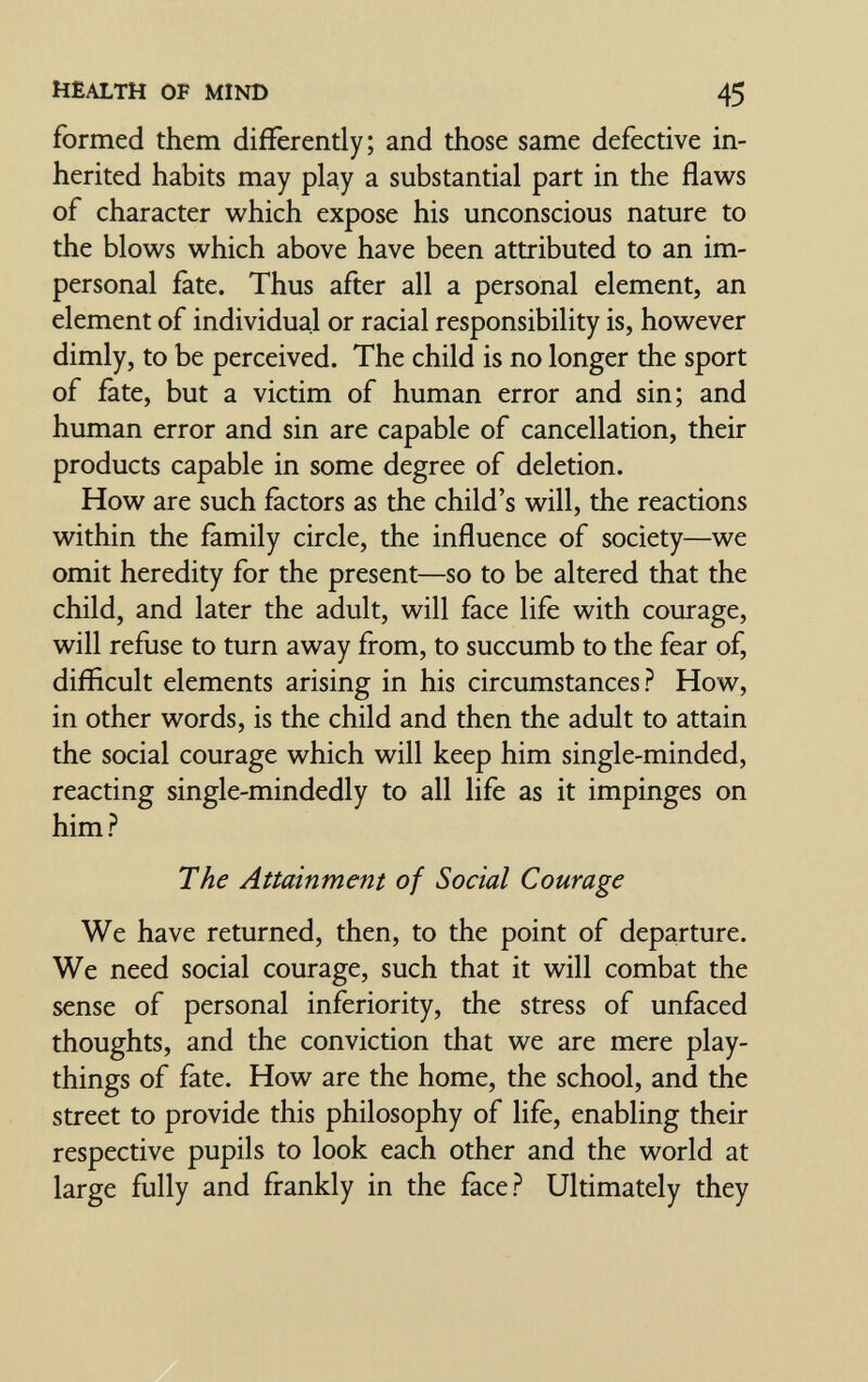 HEALTH OF MIND 45 formed them differently; and those same defective in¬ herited habits may play a substantial part in the flaws of character which expose his unconscious nature to the blows which above have been attributed to an im¬ personal fate. Thus after all a personal element, an element of individual or racial responsibility is, however dimly, to be perceived. The child is no longer the sport of fate, but a victim of human error and sin; and human error and sin are capable of cancellation, their products capable in some degree of deletion. How are such factors as the child's will, the reactions within the family circle, the influence of society—we omit heredity for the present—so to be altered that the child, and later the adult, will face life with courage, will refiise to turn away from, to succumb to the fear of, difficult elements arising in his circumstances? How, in other words, is the child and then the adult to attain the social courage which will keep him single-minded, reacting single-mindedly to all life as it impinges on him? The Attainment of Social Courage We have returned, then, to the point of departure. We need social courage, such that it will combat the sense of personal inferiority, the stress of unfaced thoughts, and the conviction that we are mere play¬ things of fate. How are the home, the school, and the street to provide this philosophy of life, enabling their respective pupils to look each other and the world at large fully and frankly in the face? Ultimately they