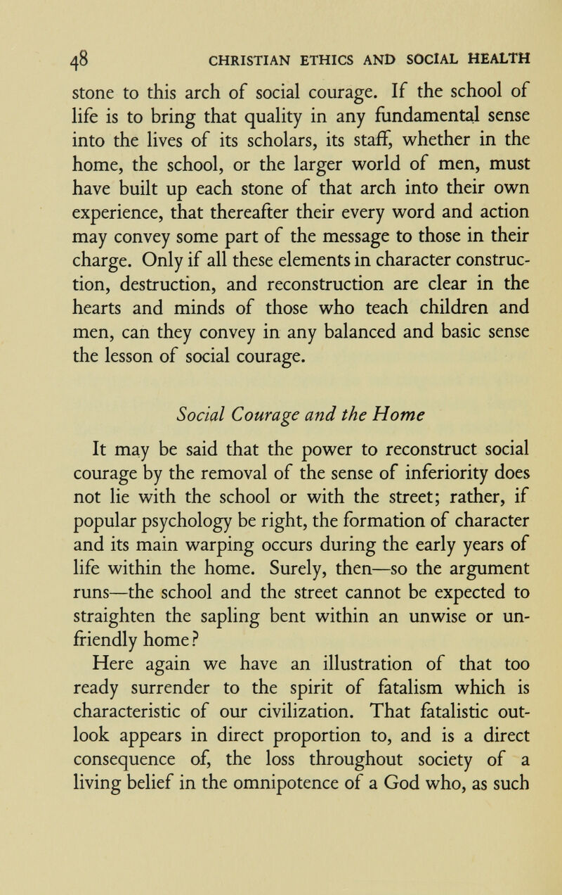 48 CHRISTIAN ETHICS AND SOCIAL HEALTH Stone to this arch of social courage. If the school of life is to bring that quality in any fundamental sense into the lives of its scholars, its staff, whether in the home, the school, or the larger world of men, must have built up each stone of that arch into their own experience, that thereafter their every word and action may convey some part of the message to those in their charge. Only if all these elements in character construc¬ tion, destruction, and reconstruction are clear in the hearts and minds of those who teach children and men, can they convey in any balanced and basic sense the lesson of social courage. Social Courage and the Home It may be said that the power to reconstruct social courage by the removal of the sense of inferiority does not lie with the school or with the street; rather, if popular psychology be right, the formation of character and its main warping occurs during the early years of life within the home. Surely, then—so the argument runs—the school and the street cannot be expected to straighten the sapling bent within an unwise or un¬ friendly home ? Here again we have an illustration of that too ready surrender to the spirit of fatalism which is characteristic of our civilization. That fatalistic out¬ look appears in direct proportion to, and is a direct consequence of, the loss throughout society of a living belief in the omnipotence of a God who, as such