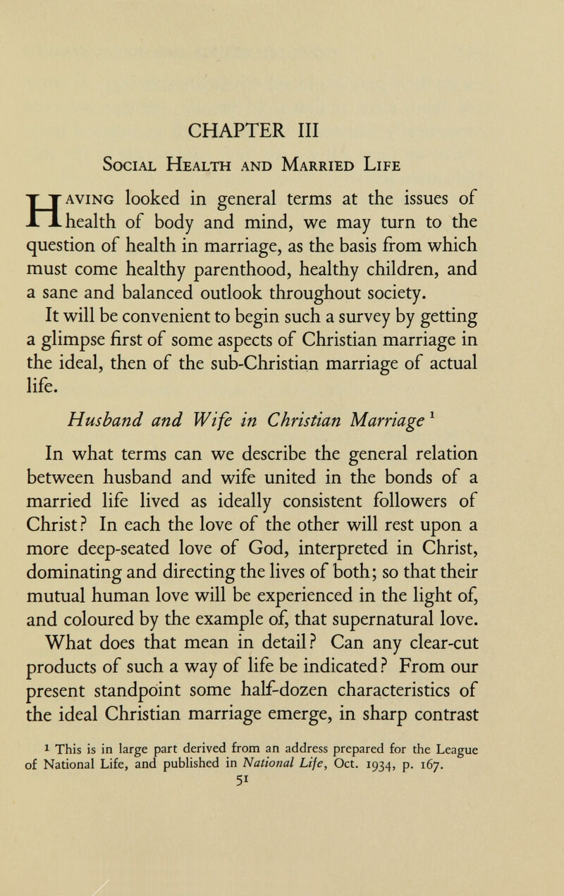 CHAPTER III Social Health and Married Life HAVING looked in general terms at the issues of health of body and mind, we may turn to the question of health in marriage, as the basis from which must come healthy parenthood, healthy children, and a sane and balanced outlook throughout society. It will be convenient to begin such a survey by getting a glimpse first of some aspects of Christian marriage in the ideal, then of the sub-Christian marriage of actual life. Husband and Wife in Christian Marriage ^ In what terms can we describe the general relation between husband and wife united in the bonds of a married life lived as ideally consistent followers of Christ ? In each the love of the other will rest upon a more deep-seated love of God, interpreted in Christ, dominating and directing the lives of both; so that their mutual human love will be experienced in the light of, and coloured by the example of, that supernatural love. What does that mean in detail? Can any clear-cut products of such a way of life be indicated ? From our present standpoint some half-dozen characteristics of the ideal Christian marriage emerge, in sharp contrast 1 This is in large part derived from an address prepared for the League of National Life, and published in National Life, Oct. 1934, p. 167. 51