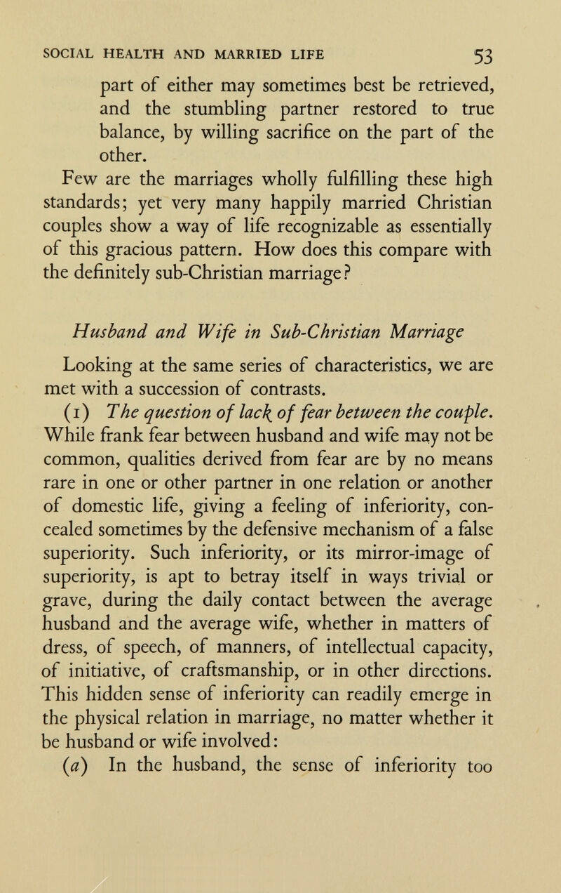 SOCIAL HEALTH AND MARRIED LIFE 53 part of either may sometimes best be retrieved, and the stumbHng partner restored to true balance, by willing sacrifice on the part of the other. Few are the marriages wholly fiilfilling these high standards; yet very many happily married Christian couples show a way of life recognizable as essentially of this gracious pattern. How does this compare with the definitely sub-Christian marriage ? Husband and Wife in Sub-Christian Marriage Looking at the same series of characteristics, we are met with a succession of contrasts. (i) The question of lac\ of fear between the couple. While firank fear between husband and wife may not be common, qualities derived firom fear are by no means rare in one or other partner in one relation or another of domestic life, giving a feeling of inferiority, con¬ cealed sometimes by the defensive mechanism of a false superiority. Such inferiority, or its mirror-image of superiority, is apt to betray itself in ways trivial or grave, during the daily contact between the average husband and the average wife, whether in matters of dress, of speech, of manners, of intellectual capacity, of initiative, of craftsmanship, or in other directions. This hidden sense of inferiority can readily emerge in the physical relation in marriage, no matter whether it be husband or wife involved : (a) In the husband, the sense of inferiority too