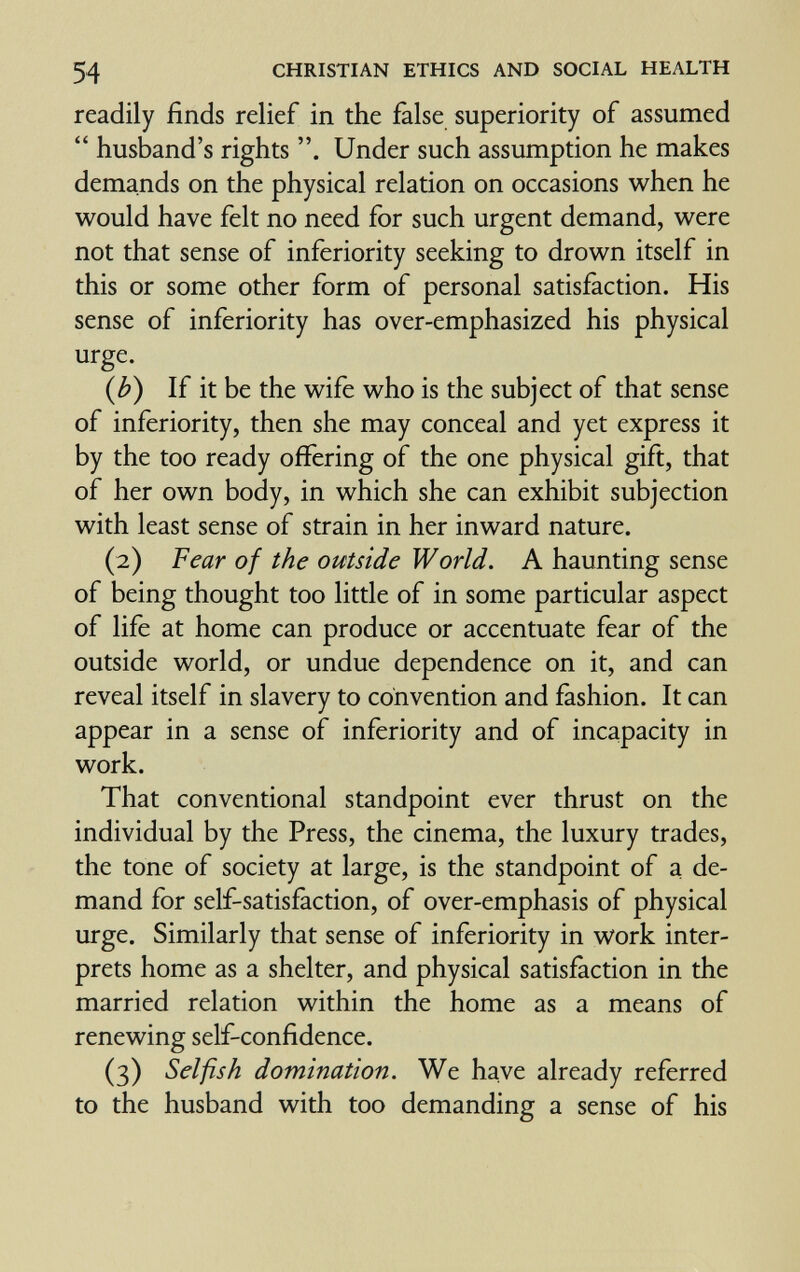 54 CHRISTIAN ETHICS AND SOCIAL HEALTH readily finds relief in the false superiority of assumed  husband's rights . Under such assumption he makes demands on the physical relation on occasions when he would have felt no need for such urgent demand, were not that sense of inferiority seeking to drown itself in this or some other form of personal satisfaction. His sense of inferiority has over-emphasized his physical urge. {b) If it be the wife who is the subject of that sense of inferiority, then she may conceal and yet express it by the too ready offering of the one physical gift, that of her own body, in which she can exhibit subjection with least sense of strain in her inward nature. (2) Fear of the outside World. A haunting sense of being thought too little of in some particular aspect of life at home can produce or accentuate fear of the outside world, or undue dependence on it, and can reveal itself in slavery to convention and fashion. It can appear in a sense of inferiority and of incapacity in work. That conventional standpoint ever thrust on the individual by the Press, the cinema, the luxury trades, the tone of society at large, is the standpoint of a de¬ mand for self-satisfaction, of over-emphasis of physical urge. Similarly that sense of inferiority in work inter¬ prets home as a shelter, and physical satisfaction in the married relation within the home as a means of renewing self-confidence. (3) Selfish domination. We have already referred to the husband with too demanding a sense of his