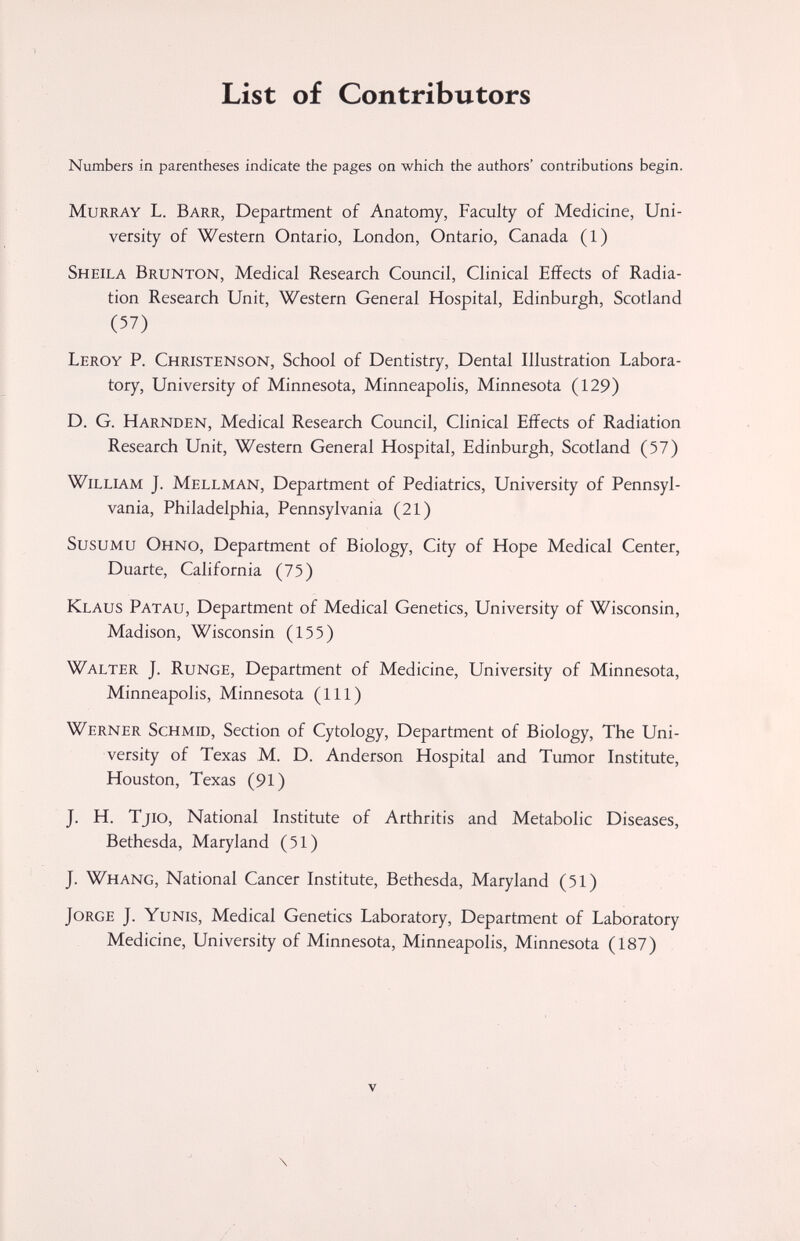 List of Contributors Numbers in parentheses indicate the pages on which the authors' contributions begin. Murray L. Barr, Department of Anatomy, Faculty of Medicine, Uni¬ versity of Western Ontario, London, Ontario, Canada (1) Sheila Brunton, Medical Research Council, Clinical Effects of Radia¬ tion Research Unit, Western General Hospital, Edinburgh, Scotland (57) Leroy P. Christenson, School of Dentistry, Dental Illustration Labora¬ tory, University of Minnesota, Minneapolis, Minnesota (129) D. G. Harnden, Medical Research Council, Clinical Effects of Radiation Research Unit, Western General Hospital, Edinburgh, Scotland (57) William J. Mellman, Department of Pediatrics, University of Pennsyl¬ vania, Philadelphia, Pennsylvania (21) SusuMU Ohno, Department of Biology, City of Hope Medical Center, Duarte, California (75) Klaus Patau, Department of Medical Genetics, University of Wisconsin, Madison, Wisconsin (155) Walter J. Runge, Department of Medicine, University of Minnesota, Minneapolis, Minnesota (111) Werner Schmid, Section of Cytology, Department of Biology, The Uni¬ versity of Texas M. D. Anderson Hospital and Tumor Institute, Houston, Texas (91) J. H. Tjio, National Institute of Arthritis and Metabolic Diseases, Bethesda, Maryland (51) J. Whang, National Cancer Institute, Bethesda, Maryland (51) Jorge J. Yunis, Medical Genetics Laboratory, Department of Laboratory Medicine, University of Minnesota, Minneapolis, Minnesota (187) \