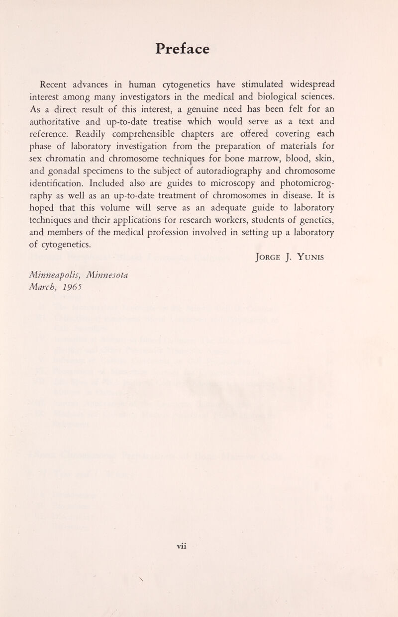 Preface Recent advances in human cytogenetics have stimulated widespread interest among many investigators in the medical and biological sciences. As a direct result of this interest, a genuine need has been felt for an authoritative and up-to-date treatise which would serve as a text and reference. Readily comprehensible chapters are offered covering each phase of laboratory investigation from the preparation of materials for sex chromatin and chromosome techniques for bone marrow, blood, skin, and gonadal specimens to the subject of autoradiography and chromosome identification. Included also are guides to microscopy and photomicrog¬ raphy as well as an up-to-date treatment of chromosomes in disease. It is hoped that this volume will serve as an adequate guide to laboratory techniques and their applications for research workers, students of genetics, and members of the medical profession involved in setting up a laboratory of cytogenetics. Jorge J. Yunis Minneapolis, Minnesota March, 1963 \ vii