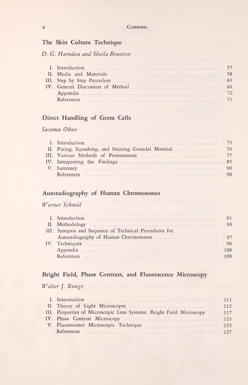 X Contents The Skin Culture Technique D. G. Harnden and Sheila Brunton I. Introduction  57 II. Media and Materials  58 III. Step by Step Procedure   63 IV. General Discussion of Method  66 Appendix  72 References '   73 Direct Handling of Germ Cells Susumu Ohno I. Introduction ; 75 II. Fixing, Squashing, and Staining Gonadal Material  76 III. Various Methods of Pretreatment ; , 77 IV. Interpreting the Findings  85 V. Summary  90 References  90 Autoradiography of Human Chromosomes Werner Schmid I. Introduction  91 II. Methodology  94 III. Synopsis and Sequence of Technical Procedures for Autoradiography of Human Chromosomes 97 IV. Techniques  98 Appendix  108 References  109 Bright Field, Phase Contrast, and Fluorescence Microscopy Walter f. Runge I. Introduction  Ill II. Theory of Light Microscopes  112 III. Properties of Microscopic Lens Systems: Bright Field Microscopy .... 117 IV. Phase Contrast Microscopy  123 V. Fluorescence Microscopic Technique  125 References   127