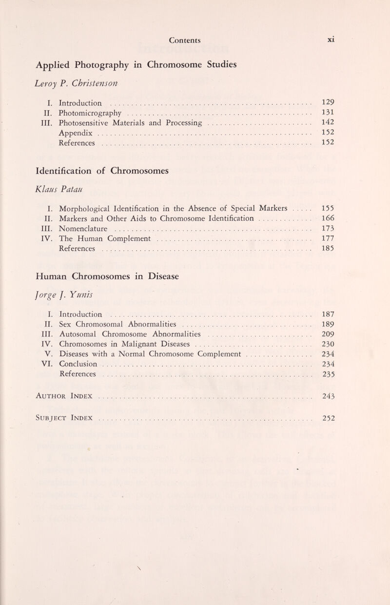 xi 129 131 142 152 152 155 166 173 177 185 187 189 209 230 234 234 235 243 252 Contents Applied Photography in Chromosome Studies Leroy P. Christenson I. Introduction  II. Photomicrography  III. Photosensitive Materials and Processing  Appendix  References  ■ ■ Identification of Chromosomes Klaus Patau I. Morphological Identification in the Absence of Special Markers II. Markers and Other Aids to Chromosome Identification III. Nomenclature  IV. The Human Complement  References   Human Chromosomes in Disease forge ]. Y unis I. Introduction  II. Sex Chromosomal Abnormalities  III. Autosomal Chromosome Abnormalities  IV. Chromosomes in Malignant Diseases  V. Diseases with a Normal Chromosome Complement  VI. Conclusion  References  Author Index   Subject Index    . \